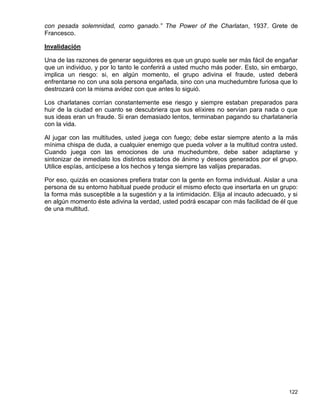 con pesada solemnidad, como ganado.” The Power of the Charlatan, 1937. Grete de
Francesco.

Invalidación

Una de las razones de generar seguidores es que un grupo suele ser más fácil de engañar
que un individuo, y por lo tanto le conferirá a usted mucho más poder. Esto, sin embargo,
implica un riesgo: si, en algún momento, el grupo adivina el fraude, usted deberá
enfrentarse no con una sola persona engañada, sino con una muchedumbre furiosa que lo
destrozará con la misma avidez con que antes lo siguió.

Los charlatanes corrían constantemente ese riesgo y siempre estaban preparados para
huir de la ciudad en cuanto se descubriera que sus elíxires no servían para nada o que
sus ideas eran un fraude. Si eran demasiado lentos, terminaban pagando su charlatanería
con la vida.

Al jugar con las multitudes, usted juega con fuego; debe estar siempre atento a la más
mínima chispa de duda, a cualquier enemigo que pueda volver a la multitud contra usted.
Cuando juega con las emociones de una muchedumbre, debe saber adaptarse y
sintonizar de inmediato los distintos estados de ánimo y deseos generados por el grupo.
Utilice espías, anticípese a los hechos y tenga siempre las valijas preparadas.

Por eso, quizás en ocasiones prefiera tratar con la gente en forma individual. Aislar a una
persona de su entorno habitual puede producir el mismo efecto que insertarla en un grupo:
la forma más susceptible a la sugestión y a la intimidación. Elija al incauto adecuado, y si
en algún momento éste adivina la verdad, usted podrá escapar con más facilidad de él que
de una multitud.




                                                                                        122
 