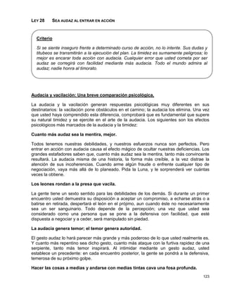 LEY 28    SEA AUDAZ AL ENTRAR EN ACCIÓN



  Criterio

  Si se siente inseguro frente a determinado curso de acción, no lo intente. Sus dudas y
  titubeos se transmitirán a la ejecución del plan. La timidez es sumamente peligrosa; lo
  mejor es encarar toda acción con audacia. Cualquier error que usted cometa por ser
  audaz se corregirá con facilidad mediante más audacia. Todo el mundo admira al
  audaz; nadie honra al timorato.




Audacia y vacilación: Una breve comparación psicológica.

La audacia y la vacilación generan respuestas psicológicas muy diferentes en sus
destinatarios: la vacilación pone obstáculos en el camino; la audacia los elimina. Una vez
que usted haya comprendido esta diferencia, comprobará que es fundamental que supere
su natural timidez y se ejercite en el arte de la audacia. Los siguientes son los efectos
psicológicos más marcados de la audacia y la timidez:

Cuanto más audaz sea la mentira, mejor.

Todos tenemos nuestras debilidades, y nuestros esfuerzos nunca son perfectos. Pero
entrar en acción con audacia causa el efecto mágico de ocultar nuestras deficiencias. Los
grandes estafadores saben que, cuanto más audaz sea la mentira, tanto más convincente
resultará. La audacia misma de una historia, la forma más creíble, a la vez distrae la
atención de sus incoherencias. Cuando arme algún fraude o enfrente cualquier tipo de
negociación, vaya más allá de lo planeado. Pida la Luna, y le sorprenderá ver cuántas
veces la obtiene.

Los leones rondan a la presa que vacila.

La gente tiene un sexto sentido para las debilidades de los demás. Si durante un primer
encuentro usted demuestra su disposición a aceptar un compromiso, a echarse atrás o a
batirse en retirada, despertará el león en el prójimo, aun cuando éste no necesariamente
sea un ser sanguinario. Todo depende de la percepción; una vez que usted sea
considerado como una persona que se pone a la defensiva con facilidad, que esté
dispuesta a negociar y a ceder, será manipulado sin piedad.

La audacia genera temor; el temor genera autoridad.

El gesto audaz lo hará parecer más grande y más poderoso de lo que usted realmente es.
Y cuanto más repentino sea dicho gesto, cuanto más ataque con la furtiva rapidez de una
serpiente, tanto más temor inspirará. Al intimidar mediante un gesto audaz, usted
establece un precedente: en cada encuentro posterior, la gente se pondrá a la defensiva,
temerosa de su próximo golpe.

Hacer las cosas a medias y andarse con medias tintas cava una fosa profunda.
                                                                                      123
 