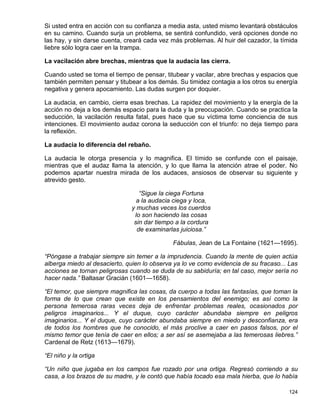 Si usted entra en acción con su confianza a media asta, usted mismo levantará obstáculos
en su camino. Cuando surja un problema, se sentirá confundido, verá opciones donde no
las hay, y sin darse cuenta, creará cada vez más problemas. Al huir del cazador, la tímida
liebre sólo logra caer en la trampa.

La vacilación abre brechas, mientras que la audacia las cierra.

Cuando usted se toma el tiempo de pensar, titubear y vacilar, abre brechas y espacios que
también permiten pensar y titubear a los demás. Su timidez contagia a los otros su energía
negativa y genera apocamiento. Las dudas surgen por doquier.

La audacia, en cambio, cierra esas brechas. La rapidez del movimiento y la energía de la
acción no deja a los demás espacio para la duda y la preocupación. Cuando se practica la
seducción, la vacilación resulta fatal, pues hace que su víctima tome conciencia de sus
intenciones. El movimiento audaz corona la seducción con el triunfo: no deja tiempo para
la reflexión.

La audacia lo diferencia del rebaño.

La audacia le otorga presencia y lo magnifica. El tímido se confunde con el paisaje,
mientras que el audaz llama la atención, y lo que llama la atención atrae el poder. No
podemos apartar nuestra mirada de los audaces, ansiosos de observar su siguiente y
atrevido gesto.

                                  “Sigue la ciega Fortuna
                                 a la audacia ciega y loca,
                               y muchas veces los cuerdos
                                lo son haciendo las cosas
                                sin dar tiempo a la cordura
                                 de examinarlas juiciosa.”

                                             Fábulas, Jean de La Fontaine (1621—1695).

“Póngase a trabajar siempre sin temer a la imprudencia. Cuando la mente de quien actúa
alberga miedo al desacierto, quien lo observa ya lo ve como evidencia de su fracaso... Las
acciones se tornan peligrosas cuando se duda de su sabiduría; en tal caso, mejor sería no
hacer nada.” Baltasar Gracián (1601—1658).

“El temor, que siempre magnifica las cosas, da cuerpo a todas las fantasías, que toman la
forma de lo que crean que existe en los pensamientos del enemigo; es así como la
persona temerosa raras veces deja de enfrentar problemas reales, ocasionados por
peligros imaginarios... Y el duque, cuyo carácter abundaba siempre en peligros
imaginarios... Y el duque, cuyo carácter abundaba siempre en miedo y desconfianza, era
de todos los hombres que he conocido, el más proclive a caer en pasos falsos, por el
mismo temor que tenía de caer en ellos; a ser así se asemejaba a las temerosas liebres.”
Cardenal de Retz (1613—1679).

“El niño y la ortiga

“Un niño que jugaba en los campos fue rozado por una ortiga. Regresó corriendo a su
casa, a los brazos de su madre, y le contó que había tocado esa mala hierba, que lo había

                                                                                      124
 
