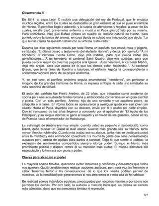 Observancia III

En 1514, el papa León X recibió una delegación del rey de Portugal, que le enviaba
muchos regalos, entre los cuales se destacaba un gran elefante al que se puso el nombre
de Hanno. El pontífice llegó a adorarlo, y lo cubría de atenciones y regalos; a pesar de los
cuales, un día cayó gravemente enfermo y murió y el Papa guardó luto por su muerte.
Para consolarse, hizo que Rafael pintara un cuadro de tamaño natural de Hanno, para
ponerlo sobre la tumba del animal, en cuya lápida se colocó una inscripción que decía: “Lo
que la naturaleza ha quitado Rafael con su arte ha restaurado.”

Durante los días siguientes circuló por toda Roma un panfleto que causó risas y jolgorio,
se titulaba “El último deseo y testamento del elefante Hanno”, y decía, por ejemplo: “A mi
heredero, el cardenal Santa Croce, dejo mis rodillas, para que pueda imitar mis
genuflexiones... A mi heredero, el cardenal Santi Quatro, dejo mis quijadas, para que
pueda devorar mejor los diezmos pagados a la Iglesia... A mi heredero, el cardenal Médici,
dejo mis orejas, para que pueda oír lo que los demás están haciendo...”. Al cardenal
Grassi, que tenía fama de libertino y lujurioso, el elefante legaba la correspondiente y
sobredimensionada parte de su propia anatomía.

Y, en ese tono, el panfleto anónimo seguía enumerando “herederos”, sin perdonar a
ninguno de los grandes hombres de Roma, ni siquiera al Papa. A cada uno satirizaba su
más conocida debilidad.

El autor del panfleto fue Pietro Aretino, de 22 años, que trabajaba como asistente de
cocina para una acaudalada familia romana y ambicionaba convertirse en un gran escritor
y poeta. Con un solo panfleto, Aretino, hijo de una sirvienta y un zapatero pobre, se
catapultó a la fama. En Roma todos se apresuraron a averiguar quién era ese joven tan
osado. Hasta el Papa, divertido con su descaro, envió por él y acabó por darle empleo.
Con el transcurso de los años llegaron a conocerlo por el apelativo de “El Azote de los
Príncipes”, y su lengua mordaz le ganó el respeto y el miedo de los grandes, desde el rey
de Francia hasta el emperador de Habsburgo.

La estrategia de Aretino era muy simple: cuando usted es pequeño y desconocido, como
David, debe buscar un Goliat al cual atacar. Cuanto más grande sea su blanco, tanto
mayor atención obtendrá. Cuanto más audaz sea su ataque, tanto más se destacará usted
entre la multitud y más admiración cosechará. Es mucha la gente que tiene pensamientos
audaces pero carece de agallas para darlos a conocer. Diga lo que siente al público: la
expresión de sentimientos compartidos siempre otorga poder. Busque el blanco más
prominente posible y dispare contra él su munición más audaz. El mundo disfrutará del
espectáculo y lo honrará con gloria y poder.

Claves para alcanzar el poder

La mayoría somos tímidos, queremos evitar tensiones y conflictos y deseamos que todos
nos quieran. Quizá consideremos realizar acciones audaces, pero rara vez las llevamos a
cabo. Tenemos terror a las consecuencias: de lo que los demás podrían pensar de
nosotros, de la hostilidad que generaremos si nos atrevemos a ir más allá de lo habitual.

En realidad somos individuos egoístas, preocupados por nosotros mismos y por cómo nos
perciben los demás. Por otro lado, la audacia a menudo hace que los demás se sientan
más cómodos, dado que no demuestra timidez ni represión.

                                                                                        127
 