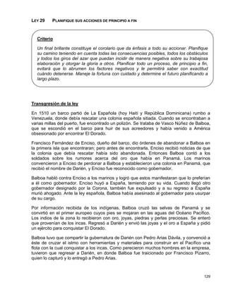 LEY 29    PLANIFIQUE SUS ACCIONES DE PRINCIPIO A FIN



  Criterio

  Un final brillante constituye el corolario que da énfasis a todo su accionar. Planifique
  su camino teniendo en cuenta todas las consecuencias posibles, todos los obstáculos
  y todos los giros del azar que puedan incidir de manera negativa sobre su trabajosa
  elaboración y otorgar la gloria a otros. Planificar todo un proceso, de principio a fin,
  evitará que lo abrumen los factores negativos y le permitirá saber con exactitud
  cuándo detenerse. Maneje la fortuna con cuidado y determine el futuro planificando a
  largo plazo.




Transgresión de la ley

En 1510 un barco partió de La Española (hoy Haití y República Dominicana) rumbo a
Venezuela, donde debía rescatar una colonia española sitiada. Cuando se encontraban a
varias millas del puerto, fue encontrado un polizón. Se trataba de Vasco Núñez de Balboa,
que se escondió en el barco para huir de sus acreedores y había venido a América
obsesionado por encontrar El Dorado.

Francisco Fernández de Enciso, dueño del barco, dio órdenes de abandonar a Balboa en
la primera isla que encontraran; pero antes de encontrarla, Enciso recibió noticias de que
la colonia que debía rescatar había sido abandonada. Entonces Balboa contó a los
soldados sobre los rumores acerca del oro que había en Panamá. Los marinos
convencieron a Enciso de perdonar a Balboa y establecieron una colonia en Panamá, que
recibió el nombre de Darién, y Enciso fue reconocido como gobernador.

Balboa habló contra Enciso a los marinos y logró que estos manifestaran que lo preferían
a él como gobernador. Enciso huyó a España, temiendo por su vida. Cuando llegó otro
gobernador designado por la Corona, también fue expulsado y a su regreso a España
murió ahogado. Ante la ley española, Balboa había asesinado al gobernador para usurpar
de su cargo.

Por información recibida de los indígenas, Balboa cruzó las selvas de Panamá y se
convirtió en el primer europeo cuyos pies se mojaran en las aguas del Océano Pacífico.
Los indios de la zona lo recibieron con oro, joyas, piedras y perlas preciosas. Se enteró
que provenían de los incas. Regresó a Darién y envió las joyas y el oro a España y pidió
un ejército para conquistar El Dorado.

Balboa tuvo que compartir la gubernatura de Darién con Pedro Arias Dávila, y convenció a
éste de cruzar el istmo con herramientas y materiales para construir en el Pacífico una
flota con la cual conquistar a los incas. Como perecieron muchos hombres en la empresa,
tuvieron que regresar a Darién, en donde Balboa fue traicionado por Francisco Pizarro,
quien lo capturó y lo entregó a Pedro Arias.



                                                                                        129
 