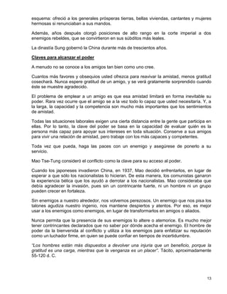 esquema: ofreció a los generales prósperas tierras, bellas viviendas, cantantes y mujeres
hermosas si renunciaban a sus mandos.

Además, años después otorgó posiciones de alto rango en la corte imperial a dos
enemigos rebeldes, que se convirtieron en sus súbditos más leales.

La dinastía Sung gobernó la China durante más de trescientos años.

Claves para alcanzar el poder

A menudo no se conoce a los amigos tan bien como uno cree.

Cuantos más favores y obsequios usted ofrezca para reavivar la amistad, menos gratitud
cosechará. Nunca espere gratitud de un amigo, y se verá gratamente sorprendido cuando
éste se muestre agradecido.

El problema de emplear a un amigo es que esa amistad limitará en forma inevitable su
poder. Rara vez ocurre que el amigo se a la vez todo lo capaz que usted necesitaría. Y, a
la larga, la capacidad y la competencia son mucho más importantes que los sentimientos
de amistad.

Todas las situaciones laborales exigen una cierta distancia entre la gente que participa en
ellas. Por lo tanto, la clave del poder se basa en la capacidad de evaluar quién es la
persona más capaz para apoyar sus intereses en toda situación. Conserve a sus amigos
para vivir una relación de amistad, pero trabaje con los más capaces y competentes.

Toda vez que pueda, haga las paces con un enemigo y asegúrese de ponerlo a su
servicio.

Mao Tse-Tung consideró el conflicto como la clave para su acceso al poder.

Cuando los japoneses invadieron China, en 1937, Mao decidió enfrentarlos, en lugar de
esperar a que sólo los nacionalistas lo hicieran. De esta manera, los comunistas ganaron
la experiencia bélica que los ayudó a derrotar a los nacionalistas. Mao consideraba que
debía agradecer la invasión, pues sin un contrincante fuerte, ni un hombre ni un grupo
pueden crecer en fortaleza.

Sin enemigos a nuestro alrededor, nos volvemos perezosos. Un enemigo que nos pisa los
talones agudiza nuestro ingenio, nos mantiene despiertos y atentos. Por eso, es mejor
usar a los enemigos como enemigos, en lugar de transformarlos en amigos o aliados.

Nunca permita que la presencia de sus enemigos lo altere o atemorice. Es mucho mejor
tener contrincantes declarados que no saber por dónde acecha el enemigo. El hombre de
poder da la bienvenida al conflicto y utiliza a los enemigos para enfatizar su reputación
como un luchador firme, en quien se puede confiar en tiempos de incertidumbre.

“Los hombres están más dispuestos a devolver una injuria que un beneficio, porque la
gratitud es una carga, mientras que la venganza es un placer”. Tácito, aproximadamente
55-120 d. C.




                                                                                        13
 