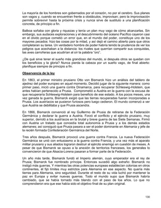 La mayoría de los hombres son gobernados por el corazón, no por el cerebro. Sus planes
son vagos y, cuando se encuentran frente a obstáculos, improvisan; pero la improvisación
permite sobrevivir hasta la próxima crisis y nunca sirve de sustituto a una planificación
concreta, de principio a fin.

Balboa soñaba con gloria y riquezas y tenía un plan muy vago de cómo alcanzarlas. Sin
embargo, sus audaces exploraciones y el descubrimiento del océano Pacífico cayeron casi
en el olvido porque cometió un error que, en el mundo del poder, constituye uno de los
mayores pecados: hizo las cosas por la mitad, y así dejó el camino abierto para que otros
completaran su tarea. Un verdadero hombre de poder habría tenido la prudencia de ver los
peligros que acechaban a la distancia: los rivales que querrían compartir sus conquistas,
las aves carroñeras que acudirían al oír la palabra “oro”.

¿De qué sirve tener el sueño más grandioso del mundo, si después otros se quedan con
los beneficios y la gloria? Nunca pierda la cabeza por un sueño vago, de final abierto:
planifique siempre de principio a fin.

Observancia de la ley

En 1863, el primer ministro prusiano Otto von Bismarck hizo un análisis del tablero de
ajedrez del poder europeo en aquel momento. Decidió jugar de la siguiente manera: como
primer paso, inició una guerra contra Dinamarca, para recuperar Schleswig-Holstein, que
antes habían pertenecido a Prusia. Comprometió a Austria en la guerra con la excusa de
que recuperaría Schleswig-Holstein para beneficio de ese estado. A los pocos meses, una
vez ganada la guerra, Bismarck exigió que las tierras recuperadas fueran incorporadas a
Prusia. Los austríacos se pusieron furiosos pero luego cedieron. El mundo comenzó a ver
que Austria se debilitaba y que Prusia ascendía.

En 1866, Bismarck convenció al rey Guillermo de Prusia de retirarse de la Federación
Germánica y declarar la guerra a Austria. Forzó el conflicto y el ejército prusiano, muy
superior, derrotó a los austríacos en la brutal y breve guerra de las Siete Semanas. Firmó
con Austria un tratado que concedía total autonomía a Prusia y a los demás estados
alemanes; así consiguió que Prusia pasara a ser el poder dominante en Alemania y jefe de
la recién formada Confederación Germánica del Norte.

Tres años después, Bismarck provocó una guerra contra Francia. La nueva Federación
Germánica se unió con entusiasmo a la guerra contra Francia, y una vez más el aparato
militar prusiano y sus aliados lograron destruir al ejército enemigo en cuestión de meses. A
pesar de que Bismarck se opuso a la anexión de territorios franceses, los generales lo
convencieron de que Alsacia-Lorena pasaran a formar parte de la Federación.

Un año más tarde, Bismarck fundó el Imperio alemán, cuyo emperador era el rey de
Prusia; Bismarck fue nombrado príncipe. Entonces sucedió algo extraño: Bismarck no
instigó más guerras. Y mientras las otras potencias europeas establecían colonias en otros
continentes, él fijó límites muy estrictos para Alemania en ese aspecto. No quería más
tierras para Alemania, sino seguridad. Durante el resto de su vida luchó por mantener la
paz en Europa y evitar nuevas guerras. Todo el mundo supo que Bismarck habría
cambiado, que se había tornado más blando con el paso de loa años. Lo que no
comprendieron era que ese había sido el objetivo final de su plan original.



                                                                                        130
 