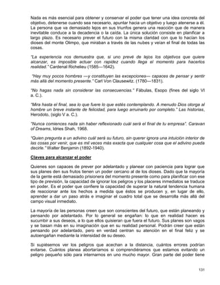 Nada es más esencial para obtener y conservar el poder que tener una idea concreta del
objetivo, detenerse cuando sea necesario, apuntar hacia un objetivo y luego atenerse a él.
La persona que va demasiado lejos en sus triunfos genera una reacción que de manera
inevitable conduce a la decadencia o la caída. La única solución consiste en planificar a
largo plazo. Es necesario prever el futuro con la misma claridad con que lo hacían los
dioses del monte Olimpo, que miraban a través de las nubes y veían el final de todas las
cosas.

“La experiencia nos demuestra que, si uno prevé de lejos los objetivos que quiere
alcanzar, es imposible actuar con rapidez cuando llega el momento para hacerlos
realidad.” Cardenal Richelieu (1585—1642).

“Hay muy pocos hombres —y constituyen las excepciones— capaces de pensar y sentir
más allá del momento presente.” Carl Von Clausewitz. (1780—1831).

“No hagas nada sin considerar las consecuencias.” Fábulas, Esopo (fines del siglo VI
a. C.).

“Mira hasta el final, sea lo que fuere lo que estés contemplando. A menudo Dios otorga al
hombre un breve instante de felicidad, para luego arruinarlo por completo.” Las historias,
Herodoto, (siglo V a. C.).

“Nunca comiences nada sin haber reflexionado cuál será el final de tu empresa”. Caravan
of Dreams, Idries Shah, 1968.

“Quien pregunta a un adivino cuál será su futuro, sin querer ignora una intuición interior de
las cosas por venir, que es mil veces más exacta que cualquier cosa que el adivino pueda
decirle.” Walter Benjamin (1892-1940).

Claves para alcanzar el poder

Quienes son capaces de prever por adelantado y planear con paciencia para lograr que
sus planes den sus frutos tienen un poder cercano al de los dioses. Dado que la mayoría
de la gente está demasiado prisionera del momento presente como para planificar con ese
tipo de previsión, la capacidad de ignorar los peligros y los placeres inmediatos se traduce
en poder. Es el poder que confiere la capacidad de superar la natural tendencia humana
de reaccionar ante los hechos a medida que éstos se producen y, en lugar de ello,
aprender a dar un paso atrás e imaginar el cuadro total que se desarrolla más allá del
campo visual inmediato.

La mayoría de las personas creen que son conscientes del futuro, que están planeando y
pensando por adelantado. Por lo general se engañan: lo que en realidad hacen es
sucumbir a sus deseos, a lo que ellos quisieran que fuera el futuro. Sus planes son vagos
y se basan más en su imaginación que en su realidad personal. Podrán creer que están
pensando por adelantado, pero en verdad centran su atención en el final feliz y se
autoengañan mediante la intensidad de su deseo.

Si supiésemos ver los peligros que acechan a la distancia, cuántos errores podrían
evitarse. Cuántos planea abortaríamos si comprendiéramos que estamos evitando un
peligro pequeño sólo para internarnos en uno mucho mayor. Gran parte del poder tiene


                                                                                         131
 