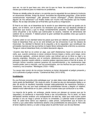 que ver, no con lo que hace uno, sino con lo que no hace: las acciones precipitadas y
necias que evitamos para no meternos en problemas.

Planee en detalle antes de actuar y no permita que la vaguedad de sus planes lo involucre
en situaciones difíciles. Antes de actuar, formúlese las siguientes preguntas: ¿Esto tendrá
consecuencias imprevistas? ¿Me generará nuevos enemigos? ¿Podrá aprovecharse
alguien de mis esfuerzos? Los finales tristes son mucho más frecuentes que los finales
felices. No se deje obnubilar por el final feliz que le pinta su imaginación.

El final lo es todo; es el desenlace de la acción lo que determina quién se queda con la
gloria, con el dinero, con el premio. Es necesario que usted vea con absoluta claridad el
desenlace que busca y que lo tenga constantemente presente. También debe decidir
cómo ahuyentar a los buitres que sobrevuelan la escena, tratando de alimentarse del
cadáver de su creación. Y deberá prever la gran cantidad de posibles crisis que quizá lo
tienten a improvisar.

Cuando usted ve con claridad todos los pasos que tiene por delante y planea su accionar
hasta el desenlace final, ya no se verá tentado por las emociones ni por los deseos de
improvisar. Su claridad lo liberará de la angustia y de la vaguedad, que constituyen las
principales razones por las que tantos no logran llevar exitosamente a término su accionar.
Tenga en vista el desenlace final y no tolere desviación alguna.

“¡Cuánto más fácil es no entrar en algo, que salir! Debiéramos hacer lo contrario de la
caña, que, cuando comienza a crecer, produce troncos largos y rectos, pero luego, como
si estuviese agotada... produce densos nudos, que indican que ya no tiene su vigor y su
impulso originales. Nosotros, por el contrario, debiéramos empezar suave y de manera
pausada y guardar nuestro aliento y nuestros golpes vigorosos para el final de la tarea. Al
principio somos nosotros quienes guiamos los acontecimientos y los mantenemos bajo
nuestro poder; pero a menudo, una vez encaminados, son los hechos los que nos guían a
nosotros y nos arrastran.” Montaigne (1533—1592).

“La causa más común de los errores humanos es temer demasiado el peligro presente y
no lo suficiente el peligro remoto.” Cardenal de Retz (1613-1679).

Invalidación

Es una fórmula conocida entre estrategas que “un plan debe incluir alternativas y tener un
cierto grado de flexibilidad”. Sin duda es cierto. Si usted se ata con demasiada rigidez a un
plan de acción le resultará imposible manejar adecuadamente los repentinos cambios y
variaciones. Una vez que haya analizado las posibilidades futuras y elegido un objetivo,
deberá incluir alternativas en su plan y abrirse a nuevas rutas que conduzcan a su meta.

La mayoría de la gente, sin embargo, pierde menos por planear en exceso que por la
vaguedad y la tendencia a improvisar frente a las circunstancias. Por lo tanto, no tiene
demasiado sentido analizar una contraposición de esta ley, dado que nada bueno podrá
resultar si uno se niega a prever el futuro no inmediato y a planear hasta el desenlace
final. Si usted tiene claros sus objetivos y sabe prever, comprenderá que el futuro es
incierto y que usted debe mantenerse abierto a las posibilidades de adecuación. Pero sólo
el tener objetivos claros y un plan a largo plazo le permite hacer uso de esa libertad.



                                                                                         132
 