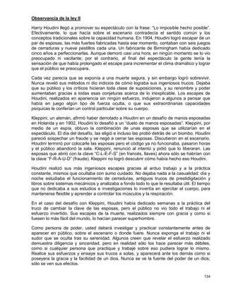 Observancia de la ley II

Harry Houdini llegó a promover su espectáculo con la frase: “Lo imposible hecho posible”.
Efectivamente, lo que hacía sobre el escenario contradecía el sentido común y los
conceptos tradicionales sobre la capacidad humana. En 1904, Houdini logró escapar de un
par de esposas, las más fuertes fabricadas hasta ese momento, contaban con seis juegos
de cerraduras y nueve pestillos cada una. Un fabricante de Birmingham había dedicado
cinco años a perfeccionarlas. Aunque demoró casi una hora, en ningún momento se lo vio
preocupado ni vacilante; por el contrario, al final del espectáculo la gente tenía la
sensación de que había prolongado el escape para incrementar el clima dramático y lograr
que el público se preocupara.

Cada vez parecía que se exponía a una muerte segura, y sin embargo logró sobrevivir.
Nunca reveló sus métodos ni dio indicios de cómo lograba sus ingeniosos trucos. Dejaba
que su público y los críticos hicieran toda clase de suposiciones, y su renombre y poder
aumentaban gracias a todas esas conjeturas acerca de lo inexplicable. Los escapes de
Houdini, realizados en apariencia sin ningún esfuerzo, indujeron a algunos a pensar que
había en juego algún tipo de fuerza oculta, o que sus extraordinarias capacidades
psíquicas le conferían un control particular sobre su cuerpo.

Kleppini, un alemán, afirmó haber derrotado a Houdini en un desafío de manos esposadas
en Holanda y en 1902, Houdini lo desafió a un “duelo de manos esposadas”. Kleppini, por
medio de un espía, obtuvo la combinación de unas esposas que se utilizarían en el
espectáculo. El día del desafío, las eligió e incluso las probó detrás de un biombo. Houdini
pareció sospechar un fraude y se negó a cerrar las esposas. Discutieron en el escenario.
Houdini terminó por colocarle las esposas pero el código ya no funcionaba, pasaron horas
y el público abandonó la sala. Kleppini, renunció al intento y pidió que lo liberaran. Las
esposas que abrió con la clave “C-L-E-F-S” (en francés, llaves) ahora sólo se habrían con
la clave “F-R-A-U-D” (fraude). Kleppini no logró descubrir cómo había hecho eso Houdini.

Houdini realizó sus más ingeniosos escapes gracias al arduo trabajo y a la práctica
constante, mismos que ocultaba con sumo cuidado. No dejaba nada a la casualidad: día y
noche estudiaba el funcionamiento de cerraduras, antiguos trucos de prestidigitación y
libros sobre sistemas mecánicos y analizaba a fondo todo lo que le resultaba útil. El tiempo
que no dedicaba a sus estudios e investigaciones lo invertía en ejercitar el cuerpo, para
mantenerse flexible y aprender a controlar los músculos y la respiración.

En el caso del desafío con Kleppini, Houdini había dedicado semanas a la práctica del
truco de cambiar la clave de las esposas, pero el público no vio todo el trabajo ni el
esfuerzo invertido. Sus escapes de la muerte, realizados siempre con gracia y como si
fuesen lo más fácil del mundo, lo hacían parecer superhombre.

Como persona de poder, usted deberá investigar y practicar constantemente antes de
aparecer en público, sobre el escenario o donde fuere. Nunca exponga el trabajo ni el
sudor que se oculta tras su serenidad. Algunos creen que revelar el esfuerzo realizado
demuestra diligencia y sinceridad, pero en realidad sólo los hace parecer más débiles,
como si cualquier persona que practique y trabaje sobre eso pudiera lograr lo mismo.
Realice sus esfuerzos y ensaye sus trucos a solas, y aparecerá ante los demás como si
poseyera la gracia y la facilidad de un dios. Nunca se ve la fuente del poder de un dios;
sólo se ven sus efectos.

                                                                                        134
 