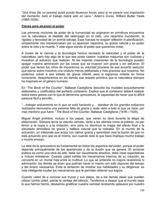 “Una línea [de un poema] quizá pueda llevarnos horas; pero si no parece una inspiración
del momento, todo el trabajo habrá sido en vano.” Adam’s Curse, William Butler Yeats
(1865-1939).

Claves para alcanzar el poder

Las primeras nociones de poder de la humanidad se originaron en primitivos encuentros
con la naturaleza: el destello del relámpago en el cielo, una repentina inundación, la
rapidez y ferocidad de un animal salvaje. Esas fuerzas no exigían reflexión ni planificación;
simplemente nos impresionaban por su aparición repentina, su gracia natural y su poder
sobre la vida y la muerte. Y este sigue siendo el poder que queremos imitar.

A través de la ciencia y la tecnología hemos recreado la velocidad y el poder de la
naturaleza, pero hay algo de lo que ese poder carece: nuestras máquinas son ruidosas y
muestran el esfuerzo que realizan. Ni las mejores creaciones de la tecnología pueden
apagar nuestra admiración por las cosas que se mueven con gracia y sin esfuerzo. El
poder que tienen los niños de imponernos su voluntad proviene de ese encanto seductor
que ejerce sobre nosotros una criatura menos deliberada y más graciosa que nosotros. No
podemos volver a ese estado de gracia infantil, pero si logramos imitarla en forma
consciente, despertaremos en los demás ese respeto primitivo que la naturaleza siempre
ha inspirado en el género humano.

En “The Book of the Courtier”, Baltasar Castiglione describe los modales exquisitamente
elaborados y codificados del perfecto cortesano. Explica que el cortesano deberá realizar
todos estos gestos con lo que él denomina sprezzatura, la capacidad de hacer que lo difícil
parezca fácil y sencillo.

“…trabajar arduamente en lo que se está haciendo y… alardear de los grandes esfuerzos
realizados demuestra una extrema falta de gracia y resta valor a todo lo que se hace, por
más meritorio que fuere.” The Book of the Courtier, Baltasar Castiglione (1478—1529).

Miguel Ángel prohibía, incluso a los papas, que vieran su obra durante la etapa de
elaboración. Siempre tenía su estudio cerrado, tanto a los clientes como al público, no por
temor a la copia o a la imitación, sino para no disminuir la magia del efecto final y la
estudiada atmósfera de gracia y belleza natural que la rodeaba. En el mundo de la
actuación, un intérprete que actúa con calma, gracia y serenidad crea la ilusión de que no
está actuando sino que es él mismo, aun cuando todo lo que hace implique mucho trabajo
y mucho ensayo.

La idea de la sprezzatura es fundamental en todos los aspectos del poder, porque el poder
depende principalmente de las apariencias y de la ilusión que se genera. El accionar
público es como una obra de arte: debe ser visualmente atractivo, debe crear expectativas
e incluso entretener. Cuando usted exhibe los mecanismos internos de su creación, se
convierte en un mortal más entre la multitud. Lo que se entiende no inspira reverencia ni
admiración: los demás se dicen que podrían hacer lo mismo con sólo disponer del tiempo
y del dinero necesarios. Evite la tentación de mostrar sus habilidades y su diligencia: es
más inteligente ocultar los mecanismos que le permiten obtener sus logros.

Cuando usted da a conocer sus trucos y sus atajos, da a los demás ideas que pueden
utilizar contra usted, pierde la ventaja del silencio. Tendemos a desear que el mundo sepa
lo que hemos hecho, deseamos gratificar nuestra vanidad recibiendo aplausos por nuestro

                                                                                         135
 