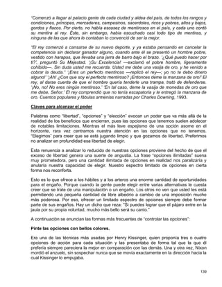 “Comenzó a llegar al palacio gente de cada ciudad y aldea del país, de todos los rangos y
condiciones, príncipes, mercaderes, campesinos, sacerdotes, ricos y pobres, altos y bajos,
gordos y flacos. Por cierto, no había escasez de mentirosos en el país, y cada uno contó
su mentira al rey. Éste, sin embargo, había escuchado casi todo tipo de mentiras, y
ninguna de las que ahora le contaban lo convenció de ser la mejor.

“El rey comenzó a cansarse de su nuevo deporte, y ya estaba pensando en cancelar la
competencia sin declarar ganador alguno, cuando ante él se presentó un hombre pobre,
vestido con harapos, que llevaba una jarra de barro bajo el brazo. ‘¿Qué puedo hacer por
ti?’, preguntó Su Majestad. ‘¡Su Excelencia! —exclamó el pobre hombre, ligeramente
cohibido—. Sin duda usted me recuerda. Usted me debe una vasija de oro, y he venido a
cobrar la deuda.” ‘¡Eres un perfecto mentiroso —replicó el rey—; yo no te debo dinero
alguno!’ ‘¡Ah! ¿Con que soy el perfecto mentiroso? ¡Entonces déme la manzana de oro!’ El
rey, al darse cuenta de que el hombre quería tenderle una trampa, trató de defenderse.
‘¡No, no! No eres ningún mentiroso.’ ‘En tal caso, deme la vasija de monedas de oro que
me debe, Señor.’ El rey comprendió que no tenía escapatoria y le entregó la manzana de
oro. Cuentos populares y fábulas armenias narradas por Charles Downing, 1993.

Claves para alcanzar el poder

Palabras como “libertad”, “opciones” y “elección” evocan un poder que va más allá de la
realidad de los beneficios que encierran, pues las opciones que tenemos suelen adolecer
de notables limitaciones. Mientras el más leve espejismo de una opción asome en el
horizonte, rara vez centramos nuestra atención en las opciones que no tenemos.
“Elegimos” para creer que se está jugando limpio y que gozamos de libertad. Preferimos
no analizar en profundidad esa libertad de elegir.

Esta renuencia a analizar lo reducido de nuestras opciones proviene del hecho de que el
exceso de libertad genera una suerte de angustia. La frase “opciones ilimitadas” suena
muy prometedora, pero una cantidad ilimitada de opciones en realidad nos paralizaría y
anularía nuestra capacidad de elegir. Nuestro espectro limitado de opciones en cierta
forma nos reconforta.

Esto es lo que ofrece a los hábiles y a los arteros una enorme cantidad de oportunidades
para el engaño. Porque cuando la gente puede elegir entre varias alternativas le cuesta
creer que se trate de una manipulación o un engaño. Los otros no ven que usted les está
permitiendo una pequeña cantidad de libre albedrío a cambio de una imposición mucho
más poderosa. Por eso, ofrecer un limitado espectro de opciones siempre debe formar
parte de sus engaños. Hay un dicho que reza: “Si puedes lograr que el pájaro entre en la
jaula por su propia voluntad, mucho más bello será su canto.”

A continuación se enuncian las formas más frecuentes de “controlar las opciones”:

Pinte las opciones con bellos colores.

Era una de las técnicas más usadas por Henry Kissinger, quien proponía tres o cuatro
opciones de acción para cada situación y las presentaba de forma tal que la que él
prefería siempre pareciera la mejor en comparación con las demás. Una y otra vez, Nixon
mordió el anzuelo, sin sospechar nunca que se movía exactamente en la dirección hacia la
cual Kissinger lo empujaba.


                                                                                      139
 