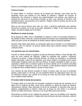 Ésta es una estrategia excelente para aplicar con un amo inseguro.

Fuerce al reacio.

El doctor Milton H. Erickson, pionero de la terapia por hipnosis, para evitar que los
pacientes suyos que recaían en sus hábitos lo culparan y dejaran de concurrir al
tratamiento, les comenzó a ordenar que experimentaran una recidiva, que trataran de
sentirse tan mal como en la primera consulta; es decir, que volvieran al principio. Ante
semejante opción, los pacientes, por lo general, “elegían” evitar la recaída, que era lo que
Erickson quería lograr.

Ésta es una buena técnica para usar con niños o personas obstinadas que disfrutan
haciendo lo contrario de lo que se les pide: oblíguelos a “elegir” lo que usted quiere que
hagan, simulando abogar por lo contrario.

Modifique el campo de juego.

En la década de 1860, John D. Rockefeller se dispuso a crear un monopolio petrolero en
los Estados Unidos. Para ello, compró empresas ferroviarias que transportaban petróleo y
utilizó eso para vencer la resistencia al intentar adquirir alguna compañía petrolera.

Cuando usted aplica esta táctica, su adversario sabe que es forzado a ir en determinada
dirección, pero no importa. La técnica resulta eficaz para quienes intentan resistirse a
cualquier precio.

Las opciones que van reduciéndose.

Cuando un cliente entraba a la galería de arte de Ambroise Vollard, a fines del siglo XIX,
para ver unos cuadros de Cézanne, Vollard le mostraba tres cuadros, “olvidando”
mencionar el precio, y luego simulaba dormitar. El cliente se marchaba y si realmente
estaba interesado, volvía al día siguiente, pero ahora Vollard le mostraba obras menos
interesantes, fingiendo creer que eran los mismos. El cliente analizaba la oferta, se iba y
regresaba. Vollard volvía a mostrar cuadros de menor calidad; por fin el cliente compraba
lo que le estaban mostrando, pues de lo contrario, el día siguiente debería conformarse
con algo de menor calidad todavía y quizás a mayor precio.

Una variante de esta técnica consiste en elevar el precio cada vez que el comprador
titubea y dejar pasar un día más. Es una excelente táctica de negociación para usar con
los indecisos crónicos, que creerán en la trampa de creer que hoy harán mejor negocio
que si esperan hasta mañana.

El hombre débil al borde del precipicio.

El hombre débil es el más fácil de manipular mediante el control de las opciones. En el
siglo XVII el cardenal de Retz, sirvió como asistente no oficial del duque de Orleáns,
notoriamente indeciso. Retz descubrió la forma de manejarlo: le describía todo tipo de
peligros, exagerándolos al máximo, hasta que el duque se veía frente a un profundo
abismo en todas direcciones, menos en una: la que Retz quería que tomara.

Esta táctica es similar a la de “colorear las opciones”, pero con los débiles y los indecisos
es necesario ser más agresivo. Trabaje sobre las emociones de estos individuos, utilice el

                                                                                         140
 