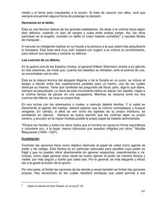 miedo y el terror para impulsarlos a la acción. Si trata de razonar con ellos, verá que
siempre encuentran alguna forma de postergar la decisión.

Hermanos en el delito.

Ésta es una técnica clásica de los grandes estafadores. Se atrae a la víctima hacia algún
plan delictivo, creando un lazo de sangre y culpa entre ambas partes. Así, los otros
participan en el engaño, cometen un delito (o creen haberlo cometido) 5 y resultan fáciles
de manipular.

A menudo es inteligente implicar en su fraude a la persona a la que usted más perjudicaría
si fracasara. Esta treta será muy sutil: bastará con sugerir a la víctima su envolvimiento,
para reducir sus opciones y comprar su silencio.

Los cuernos de un dilema.

En la guerra civil de los Estados Unidos, el general William Shermann dividía a su ejército
en dos columnas, de modo que, cuando los rebeldes se retiraban, ante el avance de una,
se encontraban con la otra.

Ésta es la clásica técnica del abogado litigante o de la fiscalía en un juicio: se induce al
testigo a decidir entre dos explicaciones posibles para un hecho, una de las cuales
destruye su historia. Tiene que contestar las preguntas del fiscal, pero, diga lo que dijere,
siempre se perjudicará. La clave de este movimiento radica en atacar con rapidez: negar a
la víctima tiempo de pensar en una escapatoria. Mientras se retuerce entre los dos
cuernos del dilema, se cava su propia fosa.

En sus luchas con los adversarios o rivales, a menudo deberá herirlos. Y si usted es
claramente el agente del castigo, deberá esperar que la víctima contraataque y busque
vengarse. En cambio, si ellos se ven como los agentes de su propio infortunio, se
someterán en silencio. Siempre es bueno permitir que las víctimas elijan su propio
veneno, y encubrir en la mayor medida posible el propio papel de haberlo administrado.

“Porque las heridas y todos los otros males que el hombre se causa en forma espontánea
y voluntaria son, a la larga, menos dolorosas que aquellas infligidas por otros.” Nicolás
Maquiavelo (1469—1527).

Invalidación

Controlar las opciones tiene como objetivo disimular el papel de usted como agente de
poder y de castigo. Esta táctica es en particular adecuada para aquellos cuyo poder es
frágil y que no pueden obrar abiertamente sin generar sospechas, resentimientos e ira.
Incluso, como regla general raras veces es bueno ejercer el poder de manera directa y
visible, por más seguro y fuerte que usted sea. Por lo general, es más elegante y eficaz
dar a la gente la ilusión de la opción.

Por otra parte, al limitar las opciones de los demás a veces también se limitan las opciones
propias. Hay situaciones en las cuales resultará ventajoso que usted permita a sus


5
    Véase la historia de Sam Greezil, en la Ley N° 25.

                                                                                         141
 