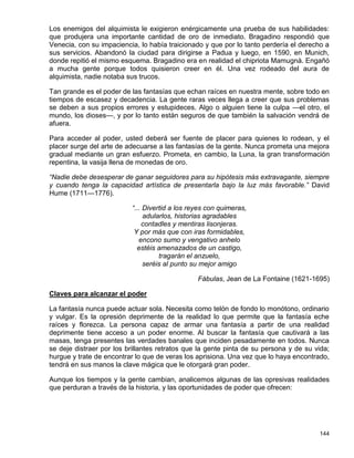 Los enemigos del alquimista le exigieron enérgicamente una prueba de sus habilidades:
que produjera una importante cantidad de oro de inmediato. Bragadino respondió que
Venecia, con su impaciencia, lo había traicionado y que por lo tanto perdería el derecho a
sus servicios. Abandonó la ciudad para dirigirse a Padua y luego, en 1590, en Munich,
donde repitió el mismo esquema. Bragadino era en realidad el chipriota Mamugnà. Engañó
a mucha gente porque todos quisieron creer en él. Una vez rodeado del aura de
alquimista, nadie notaba sus trucos.

Tan grande es el poder de las fantasías que echan raíces en nuestra mente, sobre todo en
tiempos de escasez y decadencia. La gente raras veces llega a creer que sus problemas
se deben a sus propios errores y estupideces. Algo o alguien tiene la culpa —el otro, el
mundo, los dioses—, y por lo tanto están seguros de que también la salvación vendrá de
afuera.

Para acceder al poder, usted deberá ser fuente de placer para quienes lo rodean, y el
placer surge del arte de adecuarse a las fantasías de la gente. Nunca prometa una mejora
gradual mediante un gran esfuerzo. Prometa, en cambio, la Luna, la gran transformación
repentina, la vasija llena de monedas de oro.

“Nadie debe desesperar de ganar seguidores para su hipótesis más extravagante, siempre
y cuando tenga la capacidad artística de presentarla bajo la luz más favorable.” David
Hume (1711—1776).

                          “... Divertid a los reyes con quimeras,
                               adularlos, historias agradables
                              contadles y mentiras lisonjeras.
                           Y por más que con iras formidables,
                             encono sumo y vengativo anhelo
                            estéis amenazados de un castigo,
                                    tragarán el anzuelo,
                               seréis al punto su mejor amigo

                                                Fábulas, Jean de La Fontaine (1621-1695)

Claves para alcanzar el poder

La fantasía nunca puede actuar sola. Necesita como telón de fondo lo monótono, ordinario
y vulgar. Es la opresión deprimente de la realidad lo que permite que la fantasía eche
raíces y florezca. La persona capaz de armar una fantasía a partir de una realidad
deprimente tiene acceso a un poder enorme. Al buscar la fantasía que cautivará a las
masas, tenga presentes las verdades banales que inciden pesadamente en todos. Nunca
se deje distraer por los brillantes retratos que la gente pinta de su persona y de su vida;
hurgue y trate de encontrar lo que de veras los aprisiona. Una vez que lo haya encontrado,
tendrá en sus manos la clave mágica que le otorgará gran poder.

Aunque los tiempos y la gente cambian, analicemos algunas de las opresivas realidades
que perduran a través de la historia, y las oportunidades de poder que ofrecen:




                                                                                       144
 