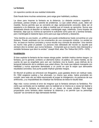 La fantasía

Un repentino cambio de esa realidad intolerable.

Este fraude tiene muchas variaciones, pero exige gran habilidad y sutileza.

La clave para imponer la fantasía es la distancia. Lo distante encierra sugestión y
promesas, parece simple y carente de problemas. Lo que usted ofrece, pues, debe ser
inasible. Nunca permita que se convierta en algo opresivamente conocido; debe ser el
espejismo a la distancia, que se aleja a medida que el incauto se aproxima. Nunca sea
demasiado directo al describir su fantasía; manténgala vaga, indefinida. Como forjador de
fantasías, deje que su víctima se aproxime lo suficiente como para ver y sentirse tentada,
pero manténgala lo bastante lejos como para que siga soñando y deseando.

“Una mentira es una ilusión, un artificio que puede embellecerse hasta convertirse en una
fantasía. Puede vestírsela con los ornamentos de una concepción mística. La verdad es
fría, se basa en hechos concretos y nunca resulta muy cómoda de absorber. Una mentira
es mucho más grata al paladar. La persona más detestada del mundo es aquella que
siempre dice la verdad, que nunca fantasea... Comprobé que es mucho más interesante y
rentable fantasear que decir la verdad.” Joseph Weil, alias The Yellow Kid (1875—1976).

Invalidación

Si bien explotar la fantasía de las masas otorga poder, también implica ciertos riesgos. La
fantasía, por lo general, contiene un elemento lúdico: el público, en cierta medida, se da
cuenta de que es engañado pero aún así mantiene viva la ilusión, pues disfruta de la
temporal distracción de lo cotidiano que usted ofrece. De modo que deberá manejarla con
habilidad y nunca acercarse demasiado a un punto en que le exijan que demuestre
resultados concretos. Ese punto puede implicar grandes riesgos.

En Munich el público se enfureció con Bragadino, pues gastaba dinero sin redituar nada.
En 1592 exigieron justicia y fue ahorcado. Lo mismo que antes, había prometido sin
cumplir, pero esta vez se había equivocado al juzgar la indulgencia y la paciencia de sus
anfitriones, y su imposibilidad de cristalizar las fantasías de éstos le resultó fatal.

Algo más: nunca cometa el error de imaginar que la fantasía siempre es fantástica. Por
cierto que contrasta con la realidad, pero la realidad en sí misma es a veces tan teatral e
insólita, que la fantasía se convierte en un deseo de cosas simples. Para lograr
proyectarse como fantasía debe mantener la distancia y no permitir que su personaje
“popular” se convierta en algo demasiado familiar.




                                                                                       146
 
