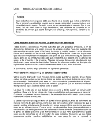 LEY 33     DESCUBRA EL TALÓN DE AQUILES DE LOS DEMÁS



    Criterio

  Todo individuo tiene un punto débil, una fisura en la muralla que rodea su fortaleza.
  Por lo general, esa debilidad es algo que le causa inseguridad, o una emoción o una
  necesidad que lo supera. También puede ser un pequeño placer secreto. Sea lo que
  fuere, una vez que usted la haya descubierto, esa debilidad se convierte en un
  elemento de presión que podrá manejar a su antojo y. Por supuesto, siempre a su
  favor.




Cómo descubrir el talón de Aquiles. Un plan de acción estratégico

Todos tenemos resistencias. Vivimos cubiertos por una perpetua armadura, a fin de
defendernos del cambio y la acción invasora de amigos o rivales. Nada nos gustaría más
que nos dejaran en paz para poder hacer las cosas a nuestra manera. Luchar sin cesar
contra estas resistencias le costará mucha energía. Una de las cosas más importantes
que hay que comprender con respecto a la gente es que todos tienen alguna debilidad,
alguna parte de su armadura psicológica que no resistirá, que cederá ante la voluntad de
usted, si la encuentra y la presiona. Algunas personas demuestran abiertamente sus
debilidades; otras tratan de disimularlas. Quienes las disimulan suelen ser los que más
rápidamente se desmoronan cuando uno encuentra ese hueco en su armadura.

Al planificar su ataque, tenga presentes los siguientes principios:

Preste atención a los gestos y las señales subconscientes

Como observó Sigmund Freud, “Ningún mortal puede guardar un secreto. Si sus labios
callan, parlotea con las yemas de los dedos, se delata a través de todos los poros”. Éste
es un concepto fundamental para tener en cuenta cuando se pretende detectar el punto
débil de una persona; dicha debilidad es revelada por gestos que en apariencia carecen
de importancia o por palabras dichas como al pasar.

La clave no reside sólo en qué buscar, sino en cómo y dónde buscar. La conversación
cotidiana ofrece una de las minas más ricas en debilidades, así que aprenda a escuchar.
Comience por parecer siempre interesado: la presencia de un oído atento y comprensivo
incentivará a hablar a cualquiera.

Si usted sospecha que alguien tiene un punto débil en particular, trate de confirmarlo de
manera indirecta. Si, por ejemplo, siente que esa persona tiene gran necesidad de que la
quieran, adúlela abiertamente. Si absorbe con avidez sus cumplidos, por obvios que sean,
usted va por el buen camino. Entrene su ojo para los detalles: la propina que el otro da a
un camarero, los mensajes ocultos que transmite su forma de vestir. Detecte los ídolos de
la gente, las cosas que adora y las motivaciones por las que haría cualquier cosa: quizás
usted pueda convertirse en el proveedor de esas fantasías. Recuerde: ya que todos
procuramos ocultar nuestras debilidades; es muy poco lo que le revelará el

                                                                                      147
 