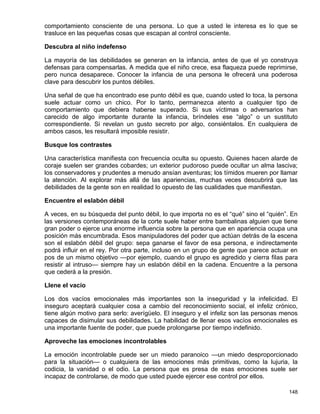 comportamiento consciente de una persona. Lo que a usted le interesa es lo que se
trasluce en las pequeñas cosas que escapan al control consciente.

Descubra al niño indefenso

La mayoría de las debilidades se generan en la infancia, antes de que el yo construya
defensas para compensarlas. A medida que el niño crece, esa flaqueza puede reprimirse,
pero nunca desaparece. Conocer la infancia de una persona le ofrecerá una poderosa
clave para descubrir los puntos débiles.

Una señal de que ha encontrado ese punto débil es que, cuando usted lo toca, la persona
suele actuar como un chico. Por lo tanto, permanezca atento a cualquier tipo de
comportamiento que debiera haberse superado. Si sus víctimas o adversarios han
carecido de algo importante durante la infancia, bríndeles ese “algo” o un sustituto
correspondiente. Si revelan un gusto secreto por algo, consiéntalos. En cualquiera de
ambos casos, les resultará imposible resistir.

Busque los contrastes

Una característica manifiesta con frecuencia oculta su opuesto. Quienes hacen alarde de
coraje suelen ser grandes cobardes; un exterior pudoroso puede ocultar un alma lasciva;
los conservadores y prudentes a menudo ansían aventuras; los tímidos mueren por llamar
la atención. Al explorar más allá de las apariencias, muchas veces descubrirá que las
debilidades de la gente son en realidad lo opuesto de las cualidades que manifiestan.

Encuentre el eslabón débil

A veces, en su búsqueda del punto débil, lo que importa no es el “qué” sino el “quién”. En
las versiones contemporáneas de la corte suele haber entre bambalinas alguien que tiene
gran poder o ejerce una enorme influencia sobre la persona que en apariencia ocupa una
posición más encumbrada. Esos manipuladores del poder que actúan detrás de la escena
son el eslabón débil del grupo: sepa ganarse el favor de esa persona, e indirectamente
podrá influir en el rey. Por otra parte, incluso en un grupo de gente que parece actuar en
pos de un mismo objetivo —por ejemplo, cuando el grupo es agredido y cierra filas para
resistir al intruso— siempre hay un eslabón débil en la cadena. Encuentre a la persona
que cederá a la presión.

Llene el vacío

Los dos vacíos emocionales más importantes son la inseguridad y la infelicidad. El
inseguro aceptará cualquier cosa a cambio del reconocimiento social, el infeliz crónico,
tiene algún motivo para serlo: averígüelo. El inseguro y el infeliz son las personas menos
capaces de disimular sus debilidades. La habilidad de llenar esos vacíos emocionales es
una importante fuente de poder, que puede prolongarse por tiempo indefinido.

Aproveche las emociones incontrolables

La emoción incontrolable puede ser un miedo paranoico —un miedo desproporcionado
para la situación— o cualquiera de las emociones más primitivas, como la lujuria, la
codicia, la vanidad o el odio. La persona que es presa de esas emociones suele ser
incapaz de controlarse, de modo que usted puede ejercer ese control por ellos.

                                                                                      148
 