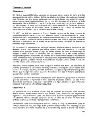 Observancia de la ley

Observancia I

En 1615 el cardenal Richelieu pronunció un discurso, como vocero del clero, ante los
representantes de los tres poderes de Francia: el clero, la nobleza y los plebeyos. Hacia el
final, Richelieu hizo algo que no tenía nada que ver con la Iglesia pero tenía todo que ver
con su carrera. Se volvió hacia el trono del rey Luis XIII, de quince años de edad, y de la
reina madre, María de Médicis, y terminó el discurso con un largo elogio de la soberana.
Un año después, la reina madre designó a Richelieu secretario de Estado en Asuntos
Exteriores, así ingresó en el círculo central del poder y tuvo ocasión de estudiar los
mecanismos de la corte como si fuera la maquinaria de un reloj.

En 1617 Luis XIII hizo asesinar a Concino Concini, amante de la reina y asumió la
conducción del país, haciendo a un lado a la reina madre, quien se encerró en el Louvre,
donde vivía como una prisionera. Richelieu cumplió la valiosa función de enlace entre el
rey y su madre, a cambio recibió la protección de ella y en 1622 le pagó por su lealtad
mediante la intercesión de los aliados de la reina en Roma, Richelieu fue elevado al
poderoso rango de cardenal.

En 1623 Luis XIII se encontró en serios problemas y María no cesaba de repetirle que
Richelieu era la única persona que podría salvarlo, ante esa insistencia, lo convirtió
primero en su principal asesor y luego en primer ministro del reino. Richelieu dejó de
cortejar y visitar a María y concentró toda su atención en el rey, hasta volverse
indispensable para su nuevo amo. Se convirtió en el único hombre capaz de mantener el
orden en el ámbito real y durante los 18 años siguientes, explotando los puntos débiles del
monarca, gobernó y modeló Francia de acuerdo con su propia visión, unificó el país y lo
convirtió en una fuerte potencia europea.

Recuerde: cuando ingrese en la corte, busque el eslabón más débil. Con frecuencia, la
persona que maneja la situación no es el rey ni la reina, sino alguien situado detrás de la
escena: el cónyuge, inclusive, el bufón de la corte. Esa persona podrá tener más puntos
débiles que el propio rey, porque su poder depende de todo tipo de factores caprichosos
que se hallan fuera de su control.

Cuando trate con niños desvalidos incapaces de tomar decisiones, juegue con la debilidad
que los caracteriza e impúlselos a llevar adelante empresas audaces. De esa forma
dependerán aún más de usted, que se convertirá en la figura adulta en la que confían, los
rescatará de problemas y les ofrecerá seguridad.

Observancia II

En diciembre de 1925 el conde Víctor Lustig se hospedó en un lujoso hotel de Palm
Beach, Florida, donde entabló amistad con Herman Loller, director de una empresa de
ingeniería. Lustig le mostró a Loller una máquina que duplicaba cualquier papel moneda
con absoluta fidelidad. Bastaba con poner en ella un billete de un dólar, y 6 horas más
tarde se obtenían 2, idénticos y perfectamente “auténticos”.

Naturalmente Loller quiso comprar la máquina, ofreció a Lustig 25,000 dólares (más de
400,000 dólares de hoy), que fingió dudar y terminó aceptándolos. Tras hacerle jurar que
nunca revelaría a nadie la existencia de la máquina Lustig aceptó el dinero y se marcho

                                                                                        149
 