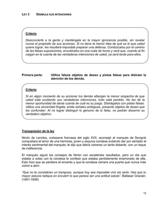 LEY 3     DISIMULE SUS INTENCIONES




  Criterio

  Desconcierte a la gente y manténgala en la mayor ignorancia posible, sin revelar
  nunca el propósito de sus acciones. Si no tiene la menor idea de qué es lo que usted
  quiere lograr, les resultará imposible preparar una defensa. Condúzcalos por el camino
  de las falsas suposiciones, envuélvalos en una nube de humo y verá que, cuando al fin
  caigan en la cuenta de las verdaderas intenciones de usted, ya será tarde para ellos.




Primera parte:       Utilice falsos objetos de deseo y pistas falsas para distraer la
                     atención de los demás.


  Criterio

  Si en algún momento de su accionar los demás albergan la menor sospecha de que
  usted está ocultando sus verdaderas intenciones, todo está perdido. No les dé la
  menor oportunidad de darse cuenta de cuál es su juego. Distráigalos con pistas falsas.
  Utilice una sinceridad fingida, emita señales ambiguas, presente objetos de deseo que
  los confundan. Al no lograr distinguir lo genuino de lo falso, no podrán discernir su
  verdadero objetivo.




Transgresión de la ley

Ninón de Lenclos, cortesana francesa del siglo XVII, aconsejó al marqués de Sevigné
conquistara el amor de una hermosa, joven y esquiva condesa evitando dar por sentado el
interés sentimental del marqués; le dijo que debía volverse un tanto distante, con un toque
de indiferencia.

El marqués siguió los consejos de Ninón con excelentes resultados, pero un día que
estaba a solas con la condesa le confesó que estaba perdidamente enamorado de ella.
Esto hizo que se perdiera el encanto y que la condesa cerrara una puerta que nunca más
volvió a abrir.

“Que no te consideren un tramposo, aunque hoy sea imposible vivir sin serlo. Haz que tu
mayor astucia radique en encubrir lo que parece ser una actitud astuta”. Baltasar Gracián,
(1601-1658)



                                                                                        15
 
