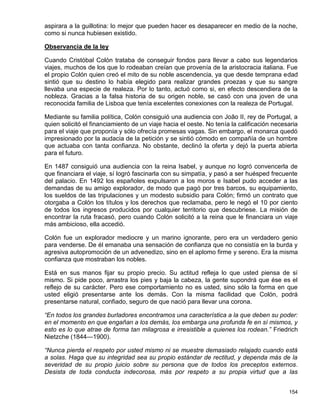 aspirara a la guillotina: lo mejor que pueden hacer es desaparecer en medio de la noche,
como si nunca hubiesen existido.

Observancia de la ley

Cuando Cristóbal Colón trataba de conseguir fondos para llevar a cabo sus legendarios
viajes, muchos de los que lo rodeaban creían que provenía de la aristocracia italiana. Fue
el propio Colón quien creó el mito de su noble ascendencia, ya que desde temprana edad
sintió que su destino lo había elegido para realizar grandes proezas y que su sangre
llevaba una especie de realeza. Por lo tanto, actuó como si, en efecto descendiera de la
nobleza. Gracias a la falsa historia de su origen noble, se casó con una joven de una
reconocida familia de Lisboa que tenía excelentes conexiones con la realeza de Portugal.

Mediante su familia política, Colón consiguió una audiencia con João II, rey de Portugal, a
quien solicitó el financiamiento de un viaje hacia el oeste. No tenía la calificación necesaria
para el viaje que proponía y sólo ofrecía promesas vagas. Sin embargo, el monarca quedó
impresionado por la audacia de la petición y se sintió cómodo en compañía de un hombre
que actuaba con tanta confianza. No obstante, declinó la oferta y dejó la puerta abierta
para el futuro.

En 1487 consiguió una audiencia con la reina Isabel, y aunque no logró convencerla de
que financiara el viaje, sí logró fascinarla con su simpatía, y pasó a ser huésped frecuente
del palacio. En 1492 los españoles expulsaron a los moros e Isabel pudo acceder a las
demandas de su amigo explorador, de modo que pagó por tres barcos, su equipamiento,
los sueldos de las tripulaciones y un modesto subsidio para Colón; firmó un contrato que
otorgaba a Colón los títulos y los derechos que reclamaba, pero le negó el 10 por ciento
de todos los ingresos producidos por cualquier territorio que descubriese. La misión de
encontrar la ruta fracasó, pero cuando Colón solicitó a la reina que le financiara un viaje
más ambicioso, ella accedió.

Colón fue un explorador mediocre y un marino ignorante, pero era un verdadero genio
para venderse. De él emanaba una sensación de confianza que no consistía en la burda y
agresiva autopromoción de un advenedizo, sino en el aplomo firme y sereno. Era la misma
confianza que mostraban los nobles.

Está en sus manos fijar su propio precio. Su actitud refleja lo que usted piensa de sí
mismo. Si pide poco, arrastra los pies y baja la cabeza, la gente supondrá que ése es el
reflejo de su carácter. Pero ese comportamiento no es usted, sino sólo la forma en que
usted eligió presentarse ante los demás. Con la misma facilidad que Colón, podrá
presentarse natural, confiado, seguro de que nació para llevar una corona.

“En todos los grandes burladores encontramos una característica a la que deben su poder:
en el momento en que engañan a los demás, los embarga una profunda fe en sí mismos, y
esto es lo que atrae de forma tan milagrosa e irresistible a quienes los rodean.” Friedrich
Nietzche (1844—1900).

“Nunca pierda el respeto por usted mismo ni se muestre demasiado relajado cuando está
a solas. Haga que su integridad sea su propio estándar de rectitud, y dependa más de la
severidad de su propio juicio sobre su persona que de todos los preceptos externos.
Desista de toda conducta indecorosa, más por respeto a su propia virtud que a las


                                                                                           154
 