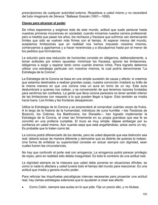 prescripciones de cualquier autoridad externa. Respétese a usted mismo y no necesitará
del tutor imaginario de Séneca.” Baltasar Gracián (1601—1658).

Claves para alcanzar el poder

De niños esperamos y exigimos todo de este mundo, actitud que suele perdurar hasta
nuestras primeras incursiones en sociedad, cuando iniciamos nuestra carrera profesional;
pero a medida que pasan los años, los rechazos y fracasos que sufrimos van demarcando
límites que sólo se vuelven más firmes con el tiempo. Al esperar menos del mundo,
aceptamos limitaciones que en realidad nos hemos impuesto nosotros mismos,
comenzamos a agacharnos y a hacer reverencias y a disculparnos hasta por el menor de
los pedidos que formulamos.

La solución para esa reducción de horizontes consiste en obligarnos, deliberadamente, a
tomar actitudes por entero opuestas: minimizar los fracasos, ignorar las limitaciones,
obligarnos a exigir y esperar tanto como cuando éramos niños. Para lograrlo debemos
utilizar una estrategia particular con nosotros mismos, la cual podría denominarse “La
Estrategia de la Corona”.

La Estrategia de la Corona se basa en una simple sucesión de causa y efecto: si creemos
que estamos destinados a realizar grandes cosas, nuestra convicción irradiará su brillo de
la misma manera en que una corona crea un aura en torno de un rey. Esta aura
deslumbrará a quienes nos rodean, y se convencerán de que tenemos razones fundadas
para sentirnos tan confiados. La gente que lleva corona pareciera no tener sentido interior
de las limitaciones con respecto a lo que pueden llegar a lograr. Esto también se irradia
hacia fuera. Los límites y las fronteras desaparecen.

Utilice la Estrategia de la Corona y se sorprenderá al comprobar cuántas veces da frutos.
A lo largo de la historia de la humanidad, individuos de cuna humilde —las Teodoras de
Bizancio, los Colones, los Beethovens, los Disraelis— han logrado implementar la
Estrategia de la Corona, al creer tan firmemente en su propia grandeza que esa fe se
convirtió en una profecía cumplida. El truco es muy simple: déjese embargar por su
confianza en usted mismo. Aún cuando sepa que está engañándose, actúe como un rey.
Es probable que lo traten como tal.

La corona podrá diferenciarlo de los demás, pero de usted depende que esa distinción sea
real: deberá actuar de manera diferente y demostrar que es distinto de quienes lo rodean.
Una forma de enfatizar su superioridad consiste en actuar siempre con dignidad, sean
cuales fueren las circunstancias.

No hay que confundir el porte real con arrogancia. La arrogancia podrá parecer privilegio
de reyes, pero en realidad sólo delata inseguridad. Es todo lo contrario de una actitud real.

La dignidad siempre es la máscara que usted debe ponerse en situaciones difíciles: es
como si nada lo afectara y usted tuviera todo el tiempo del mundo para reaccionar. Es una
actitud que irradia y genera mucho poder.

Para reforzar las triquiñuelas psicológicas internas necesarias para proyectar una actitud
real, hay ciertas estrategias exteriores que lo ayudarán a crear ese efecto:

    Como Colón, siempre sea audaz en lo que pide. Fije un precio alto, y no titubee.

                                                                                         155
 