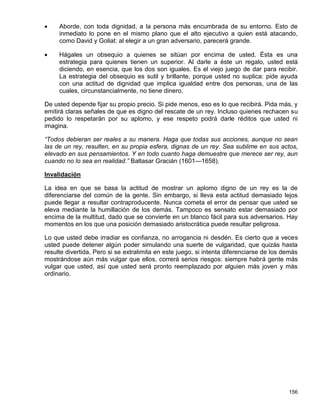     Aborde, con toda dignidad, a la persona más encumbrada de su entorno. Esto de
     inmediato lo pone en el mismo plano que el alto ejecutivo a quien está atacando,
     como David y Goliat: al elegir a un gran adversario, parecerá grande.

    Hágales un obsequio a quienes se sitúan por encima de usted. Ésta es una
     estrategia para quienes tienen un superior. Al darle a éste un regalo, usted está
     diciendo, en esencia, que los dos son iguales. Es el viejo juego de dar para recibir.
     La estrategia del obsequio es sutil y brillante, porque usted no suplica: pide ayuda
     con una actitud de dignidad que implica igualdad entre dos personas, una de las
     cuales, circunstancialmente, no tiene dinero.

De usted depende fijar su propio precio. Si pide menos, eso es lo que recibirá. Pida más, y
emitirá claras señales de que es digno del rescate de un rey. Incluso quienes rechacen su
pedido lo respetarán por su aplomo, y ese respeto podrá darle réditos que usted ni
imagina.

“Todos debieran ser reales a su manera. Haga que todas sus acciones, aunque no sean
las de un rey, resulten, en su propia esfera, dignas de un rey. Sea sublime en sus actos,
elevado en sus pensamientos. Y en todo cuanto haga demuestre que merece ser rey, aun
cuando no lo sea en realidad.” Baltasar Gracián (1601—1658).

Invalidación

La idea en que se basa la actitud de mostrar un aplomo digno de un rey es la de
diferenciarse del común de la gente. Sin embargo, si lleva esta actitud demasiado lejos
puede llegar a resultar contraproducente. Nunca cometa el error de pensar que usted se
eleva mediante la humillación de los demás. Tampoco es sensato estar demasiado por
encima de la multitud, dado que se convierte en un blanco fácil para sus adversarios. Hay
momentos en los que una posición demasiado aristocrática puede resultar peligrosa.

Lo que usted debe irradiar es confianza, no arrogancia ni desdén. Es cierto que a veces
usted puede detener algún poder simulando una suerte de vulgaridad, que quizás hasta
resulte divertida. Pero si se extralimita en este juego, si intenta diferenciarse de los demás
mostrándose aún más vulgar que ellos, correrá serios riesgos: siempre habrá gente más
vulgar que usted, así que usted será pronto reemplazado por alguien más joven y más
ordinario.




                                                                                          156
 