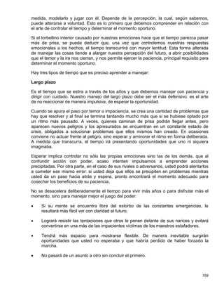 medida, modelarlo y jugar con él. Depende de la percepción, la cual, según sabemos,
puede alterarse a voluntad. Esto es lo primero que debemos comprender en relación con
el arte de controlar el tiempo y determinar el momento oportuno.

Si el torbellino interior causado por nuestras emociones hace que el tiempo parezca pasar
más de prisa, se puede deducir que, una vez que controlemos nuestras respuestas
emocionales a los hechos, el tiempo transcurrirá con mayor lentitud. Esta forma alterada
de manejar las cosas tiende a alargar nuestra percepción del futuro, a abrir posibilidades
que el temor y la ira nos cierran, y nos permite ejercer la paciencia, principal requisito para
determinar el momento oportuno.

Hay tres tipos de tiempo que es preciso aprender a manejar:

Largo plazo

Es el tiempo que se estira a través de los años y que debemos manejar con paciencia y
dirigir con cuidado. Nuestro manejo del largo plazo debe ser el más defensivo: es el arte
de no reaccionar de manera impulsiva, de esperar la oportunidad.

Cuando se apura el paso por temor o impaciencia, se crea una cantidad de problemas que
hay que resolver y al final se termina tardando mucho más que si se hubiese optado por
un ritmo más pausado. A veces, quienes caminan de prisa podrán llegar antes, pero
aparecen nuevos peligros y los apresurados se encuentran en un constante estado de
crisis, obligados a solucionar problemas que ellos mismos han creado. En ocasiones
conviene no actuar frente al peligro, sino esperar y aminorar el ritmo en forma deliberada.
A medida que transcurra, el tiempo irá presentando oportunidades que uno ni siquiera
imaginaba.

Esperar implica controlar no sólo las propias emociones sino las de los demás, que al
confundir acción con poder, acaso intenten impulsarnos a emprender acciones
precipitadas. Por otra parte, en el caso de sus rivales o adversarios, usted podrá alentarlos
a cometer ese mismo error: si usted deja que ellos se precipiten en problemas mientras
usted da un paso hacia atrás y espera, pronto encontrará el momento adecuado para
cosechar los beneficios de su paciencia.

No se desacelera deliberadamente el tiempo para vivir más años o para disfrutar más el
momento, sino para manejar mejor el juego del poder:

    Si su mente se encuentra libre del estorbo de las constantes emergencias, le
     resultará más fácil ver con claridad el futuro.

    Logrará resistir las tentaciones que otros le ponen delante de sus narices y evitará
     convertirse en una más de las impacientes víctimas de los maestros estafadores.

    Tendrá más espacio para mostrarse flexible. De manera inevitable surgirán
     oportunidades que usted no esperaba y que habría perdido de haber forzado la
     marcha.

    No pasará de un asunto a otro sin concluir el primero.



                                                                                           159
 
