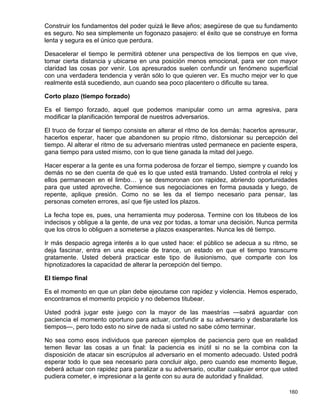 Construir los fundamentos del poder quizá le lleve años; asegúrese de que su fundamento
es seguro. No sea simplemente un fogonazo pasajero: el éxito que se construye en forma
lenta y segura es el único que perdura.

Desacelerar el tiempo le permitirá obtener una perspectiva de los tiempos en que vive,
tomar cierta distancia y ubicarse en una posición menos emocional, para ver con mayor
claridad las cosas por venir. Los apresurados suelen confundir un fenómeno superficial
con una verdadera tendencia y verán sólo lo que quieren ver. Es mucho mejor ver lo que
realmente está sucediendo, aun cuando sea poco placentero o dificulte su tarea.

Corto plazo (tiempo forzado)

Es el tiempo forzado, aquel que podemos manipular como un arma agresiva, para
modificar la planificación temporal de nuestros adversarios.

El truco de forzar el tiempo consiste en alterar el ritmo de los demás: hacerlos apresurar,
hacerlos esperar, hacer que abandonen su propio ritmo, distorsionar su percepción del
tiempo. Al alterar el ritmo de su adversario mientras usted permanece en paciente espera,
gana tiempo para usted mismo, con lo que tiene ganada la mitad del juego.

Hacer esperar a la gente es una forma poderosa de forzar el tiempo, siempre y cuando los
demás no se den cuenta de qué es lo que usted está tramando. Usted controla el reloj y
ellos permanecen en el limbo… y se desmoronan con rapidez, abriendo oportunidades
para que usted aproveche. Comience sus negociaciones en forma pausada y luego, de
repente, aplique presión. Como no se les da el tiempo necesario para pensar, las
personas cometen errores, así que fije usted los plazos.

La fecha tope es, pues, una herramienta muy poderosa. Termine con los titubeos de los
indecisos y obligue a la gente, de una vez por todas, a tomar una decisión. Nunca permita
que los otros lo obliguen a someterse a plazos exasperantes. Nunca les dé tiempo.

Ir más despacio agrega interés a lo que usted hace: el público se adecua a su ritmo, se
deja fascinar, entra en una especie de trance, un estado en que el tiempo transcurre
gratamente. Usted deberá practicar este tipo de ilusionismo, que comparte con los
hipnotizadores la capacidad de alterar la percepción del tiempo.

El tiempo final

Es el momento en que un plan debe ejecutarse con rapidez y violencia. Hemos esperado,
encontramos el momento propicio y no debemos titubear.

Usted podrá jugar este juego con la mayor de las maestrías —sabrá aguardar con
paciencia el momento oportuno para actuar, confundir a su adversario y desbaratarle los
tiempos—, pero todo esto no sirve de nada si usted no sabe cómo terminar.

No sea como esos individuos que parecen ejemplos de paciencia pero que en realidad
temen llevar las cosas a un final: la paciencia es inútil si no se la combina con la
disposición de atacar sin escrúpulos al adversario en el momento adecuado. Usted podrá
esperar todo lo que sea necesario para concluir algo, pero cuando ese momento llegue,
deberá actuar con rapidez para paralizar a su adversario, ocultar cualquier error que usted
pudiera cometer, e impresionar a la gente con su aura de autoridad y finalidad.

                                                                                       160
 