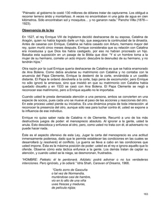 “Piénselo: al gobierno le costó 130 millones de dólares tratar de capturarme. Los obligué a
recorrer terreno árido y montañoso. A veces no encontraban ni una gota de agua en cien
kilómetros. Sólo encontraban sol y mosquitos… y no ganaron nada.” Pancho Villa (1878—
1923).

Observancia de la ley

En 1527, el rey Enrique VIII de Inglaterra decidió deshacerse de su esposa, Catalina de
Aragón, quien no había logrado darle un hijo, que asegurara la continuidad de la dinastía.
Antes de casarse con Enrique, Catalina se había casado con Arturo, hermano mayor del
rey, quien murió cinco meses después. Enrique consideraba que su relación con Catalina
era incestuosa y que Dios los había castigado, por eso no habían procreado un hijo.
Basaba esta suposición en un pasaje de la Biblia que dice: “Y si un hombre toma a la
mujer de su hermano, comete un acto impuro: descubre la desnudez de su hermano, y no
tendrán hijos.”

Otra razón por la cual Enrique quería deshacerse de Catalina es que se había enamorado
de Ana Bolena. Como debía anularse su matrimonio con Catalina y no contaba con la
anuencia del Papa Clemente, Enrique la desterró de la corte, enviándola a un castillo
distante. El Papa le ordenó devolverla a la corte, bajo pena de excomunión; pero Enrique
no sólo ignoró la amenaza, sino que insistió en que su matrimonio con Catalina había
quedado disuelto y en 1533 se casó con Ana Bolena. El Papa Clemente se negó a
reconocer ese matrimonio, pero a Enrique aquello no le importaba.

Cuando usted le presta demasiada atención a una persona, ambos se convierten en una
especie de socios, pues cada uno se mueve al paso de las acciones y reacciones del otro.
En este proceso usted pierde su iniciativa. Es una dinámica propia de toda interacción: al
reconocer la presencia del otro, aunque sólo sea para luchar contra él, usted se expone a
la influencia de ese individuo.

Enrique no quiso saber nada de Catalina ni de Clemente. Recurrió a uno de los más
destructivos juegos de poder: el menosprecio absoluto. Al ignorar a la gente, usted la
anula. Esto descoloca y enfurece al otro, pero, como usted no trata con él, el adversario no
puede hacer nada.

Éste es el aspecto ofensivo de esta Ley. Jugar la carta del menosprecio es una actitud
inmensamente poderosa, dado que le permite establecer las condiciones en las cuales se
desarrollará (y resolverá) el conflicto. La guerra se lleva a cabo en las condiciones que
usted impone. Ésta es la máxima posición de poder: usted es el rey e ignora aquello que lo
ofende. Observe cómo esta táctica enfurece a la gente. Los demás tratan de captar su
atención, y cuando usted se la niega, se desmoronan, frustrados.

“HOMBRE: Patéalo; él te perdonará. Adúlalo; podrá adivinar o no tus verdaderas
intenciones. Pero ignóralo, y te odiará.” Idris Shah, Caravan of Dreams, 1968.

                      “Cierto zorro de Gascuña
                     o tal vez de Normandía,
                     muriéndose casi de hambre,
                     vio en lo alto de una viña
                     uvas frescas y maduras,
                     de película rojiza;

                                                                                        163
 