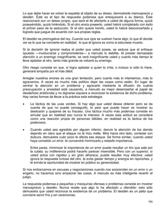 Lo que debe hacer es volver la espalda al objeto de su deseo, demostrarle menosprecio y
desdén. Éste es el tipo de respuesta poderosa que enloquecerá a su blanco. Éste
reaccionará con un deseo propio, que será el de afectarlo a usted de alguna forma, quizá
poseyéndolo, quizá hiriéndolo. Si el otro ansía poseerlo, usted habrá completado con éxito
el primer paso de la seducción. Si el otro quiere herirlo, usted lo habrá desconcertado y
logrado que juegue de acuerdo con sus propias reglas.

El desdén es prerrogativa del rey. Cuando sus ojos se vuelven hacia algo, lo que él decide
ver es lo que se convierte en realidad; lo que él ignora es como si estuviese muerto.

Si la decisión de ignorar realza el poder que usted posee, se seduce que el enfoque
opuesto —involucrarse y comprometerse— a menudo lo debilita. Al prestar demasiada
atención a un enemigo insignificante, se verá insignificante usted y cuanto más tiempo le
lleve aplastar al otro, tanto más grande se volverá su enemigo.

Otro riesgo consiste en que, si logra aplastar a quien lo irrita, o incluso si sólo lo hiere,
generará simpatía por el más débil.

Arreglar nuestros errores es una gran tentación, pero cuanto más lo intentamos, más lo
agravamos. A veces es mucho más político dejar las cosas como están. En lugar de
centrar la atención en un problema y agravarlo mediante la difusión de cuánta
preocupación y ansiedad está causando, a menudo es mejor desempeñar el papel de
desdeñoso aristócrata y no dignarse siquiera a reconocer la existencia de dicho problema.
Hay varias formas de llevar a la práctica esta estrategia:

    La táctica de las uvas verdes. Si hay algo que usted desea obtener pero se da
     cuenta de que no puede conseguirlo, lo peor que puede hacer es mostrar su
     desilusión y quejarse de su fracaso. Una táctica mucho más poderosa consiste en
     simular que en realidad eso nunca le interesó. A veces esta actitud se considera
     como una reacción propia de personas débiles; en realidad es la táctica de los
     poderosos.

    Cuando usted sea agredido por alguien inferior, desvíe la atención de los demás
     dejando en claro que el ataque no le hizo mella. Mire hacia otro lado, conteste con
     dulzura, demuestre cuán poco le afecta ese ataque. De forma similar, cuando usted
     haya cometido un error, le convendrá minimizarlo y restarle importancia.

     Entre pares, minimizar la importancia de un error puede resultar un tiro que sale por
     la culata: su indiferencia podrá hacerlo parecer insensible. Pero con un superior, si
     usted actúa con rapidez y sin gran alharaca, puede resultar muy efectiva: usted
     ignora la respuesta furiosa del otro, le evita gastar tiempo y energía en reproches, y
     le brinda la oportunidad de mostrar en público su generosidad.

Si nos embarcamos en excusas y negociaciones cuando nos sorprenden en un error o un
engaño, no hacemos sino empeorar las cosas. A menudo es más inteligente revertir el
juego.

La respuesta poderosa a pequeñas y mezquinas ofensas o problemas consiste en mostrar
menosprecio y desdén. Nunca revele que algo lo ha afectado u ofendido: esto sólo
demuestra que usted reconoce la existencia de un problema. El desdén es un plato que
conviene servir frío y sin ceremonias.

                                                                                         165
 