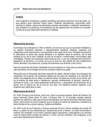 LEY 37    ARME ESPECTÁCULOS IMPONENTES



  Criterio

  Una imaginería impactante y gestos simbólicos grandiosos generan aura de poder, ya
  que ejercen gran atracción sobre todos. Presente espectáculos imponentes para
  quienes lo rodean, plenos de elementos visuales fascinantes y radiantes simbolismos
  que enfaticen su presencia. Encandilados por las apariencias, los demás no se darán
  cuenta de lo que usted está haciendo en realidad.




Observancia de la ley I

A principios de la década de 1780, en Berlín, se corrió la voz que un tal doctor Weisleder y
su esposa realizaban extrañas y espectaculares prácticas médicas. Lograban sus
milagrosas curas exponiendo a sus pacientes a los rayos de la luna. Tomaban al paciente,
le descubrían la parte del cuerpo afectada y lo alzaban hacia la ventana, por la que
entraba la luz de la luna, frotaban el sitio de la lesión o enfermedad, murmuraban algo
ininteligible, miraban con expresión sabia hacia la luna, y una vez cobrados los honorarios,
despedían al paciente. Lo curioso era que la luna se veía desde las dos habitaciones
donde atendían a los enfermos, a pesar de orientarse una al Norte y otra al Sur.

Para los pacientes del doctor Weisleder la luna constituía un imán para sus fantasías. Con
sólo asociarse con la imagen de la luna, el doctor obtenía su poder.

Recuerde que su búsqueda del poder depende de atajos. Siempre debe circunnavegar las
sospechas de la gente, los perversos deseos de los otros de resistirse a la voluntad de
usted. Las imágenes son un atajo en extremo eficaz. Al pasar por encima de la mente, que
es el asiento de toda duda y resistencia, apuntan directamente al corazón; fascinan y
dominan la vista, y así crean poderosas asociaciones, y despiertan las emociones de la
gente. Con la blanca luz de la luna en sus ojos, sus objetivos estarán cegados a los
engaños que usted lleva a cabo.

Observancia de la ley II

En 1536, Enrique II de Francia, futuro rey, tomó su primera amante, Diana de Poitiers. En
aquel momento Diana tenía 37 años y Enrique sólo 17. Al principio aquella relación
pareció ser platónica, dado que Enrique demostraba una intensa devoción espiritual hacia
Diana; pero pronto se tornó evidente que la amaba en todos los aspectos y preferiría el
lecho de ella al de su joven esposa, Catalina de Médicis.

En 1547 murió el rey Francisco y Enrique ascendió al trono. Diana acababa de cumplir 48
años y a pesar de sus esfuerzos por conservarse joven y lozana, su edad comenzaba a
notarse. Sin embargo no se rindió y decidió seguir cautivando y subyugando a su amante
como lo había hecho durante los últimos 11 años: con los símbolos y las imágenes, a los
que había dedicado gran atención.
                                                                                        167
 