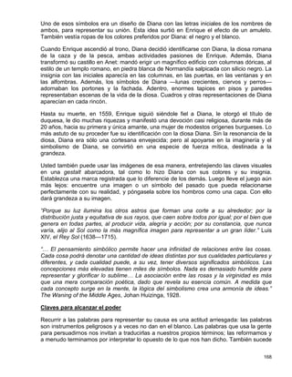 Uno de esos símbolos era un diseño de Diana con las letras iniciales de los nombres de
ambos, para representar su unión. Esta idea surtió en Enrique el efecto de un amuleto.
También vestía ropas de los colores preferidos por Diana: el negro y el blanco.

Cuando Enrique ascendió al trono, Diana decidió identificarse con Diana, la diosa romana
de la caza y de la pesca, ambas actividades pasiones de Enrique. Además, Diana
transformó su castillo en Anet: mandó erigir un magnífico edificio con columnas dóricas, al
estilo de un templo romano, en piedra blanca de Normandía salpicada con silicio negro. La
insignia con las iniciales aparecía en las columnas, en las puertas, en las ventanas y en
las alfombras. Además, los símbolos de Diana —lunas crecientes, ciervos y perros—
adornaban los portones y la fachada. Adentro, enormes tapices en pisos y paredes
representaban escenas de la vida de la diosa. Cuadros y otras representaciones de Diana
aparecían en cada rincón.

Hasta su muerte, en 1559, Enrique siguió siéndole fiel a Diana, le otorgó el título de
duquesa, le dio muchas riquezas y manifestó una devoción casi religiosa, durante más de
20 años, hacia su primera y única amante, una mujer de modestos orígenes burgueses. Lo
más astuto de su proceder fue su identificación con la diosa Diana. Sin la resonancia de la
diosa, Diana era sólo una cortesana envejecida; pero al apoyarse en la imaginería y el
simbolismo de Diana, se convirtió en una especie de fuerza mítica, destinada a la
grandeza.

Usted también puede usar las imágenes de esa manera, entretejiendo las claves visuales
en una gestalt abarcadora, tal como lo hizo Diana con sus colores y su insignia.
Establezca una marca registrada que lo diferencie de los demás. Luego lleve el juego aún
más lejos: encuentre una imagen o un símbolo del pasado que pueda relacionarse
perfectamente con su realidad, y póngasela sobre los hombros como una capa. Con ello
dará grandeza a su imagen.

“Porque su luz ilumina los otros astros que forman una corte a su alrededor; por la
distribución justa y equitativa de sus rayos, que caen sobre todos por igual; por el bien que
genera en todas partes, al producir vida, alegría y acción; por su constancia, que nunca
varía, alijo al Sol como la más magnífica imagen para representar a un gran líder.” Luis
XIV, el Rey Sol (1638—1715).

“… El pensamiento simbólico permite hacer una infinidad de relaciones entre las cosas.
Cada cosa podrá denotar una cantidad de ideas distintas por sus cualidades particulares y
diferentes, y cada cualidad puede, a su vez, tener diversos significados simbólicos. Las
concepciones más elevadas tienen miles de símbolos. Nada es demasiado humilde para
representar y glorificar lo sublime… La asociación entre las rosas y la virginidad es más
que una mera comparación poética, dado que revela su esencia común. A medida que
cada concepto surge en la mente, la lógica del simbolismo crea una armonía de ideas.”
The Waning of the Middle Ages, Johan Huizinga, 1928.

Claves para alcanzar el poder

Recurrir a las palabras para representar su causa es una actitud arriesgada: las palabras
son instrumentos peligrosos y a veces no dan en el blanco. Las palabras que usa la gente
para persuadirnos nos invitan a traducirlas a nuestros propios términos; las reformamos y
a menudo terminamos por interpretar lo opuesto de lo que nos han dicho. También sucede


                                                                                         168
 