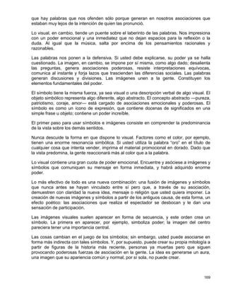 que hay palabras que nos ofenden sólo porque generan en nosotros asociaciones que
estaban muy lejos de la intención de quien las pronunció.

Lo visual, en cambio, tiende un puente sobre el laberinto de las palabras. Nos impresiona
con un poder emocional y una inmediatez que no dejan espacios para la reflexión o la
duda. Al igual que la música, salta por encima de los pensamientos racionales y
razonables.

Las palabras nos ponen a la defensiva. Si usted debe explicarse, su poder ya se halla
cuestionado. La imagen, en cambio, se impone por sí misma, como algo dado; desalienta
las preguntas, genera asociaciones poderosas, resiste interpretaciones equívocas,
comunica al instante y forja lazos que trascienden las diferencias sociales. Las palabras
generan discusiones y divisiones. Las imágenes unen a la gente. Constituyen los
elementos fundamentales del poder.

El símbolo tiene la misma fuerza, ya sea visual o una descripción verbal de algo visual. El
objeto simbólico representa algo diferente, algo abstracto. El concepto abstracto —pureza,
patriotismo, coraje, amor— está cargado de asociaciones emocionales y poderosas. El
símbolo es como un ícono de expresión, que contiene docenas de significados en una
simple frase u objeto; contiene un poder increíble.

El primer paso para usar símbolos e imágenes consiste en comprender la predominancia
de la vista sobre los demás sentidos.

Nunca descuide la forma en que dispone lo visual. Factores como el color, por ejemplo,
tienen una enorme resonancia simbólica. Si usted utiliza la palabra “oro” en el título de
cualquier cosa que intenta vender, imprima el material promocional en dorado. Dado que
la vista predomina, la gente reaccionará más al color que a la palabra.

Lo visual contiene una gran cuota de poder emocional. Encuentre y asóciese a imágenes y
símbolos que comuniquen su mensaje en forma inmediata, y habrá adquirido enorme
poder.

Lo más efectivo de todo es una nueva combinación: una fusión de imágenes y símbolos
que nunca antes se hayan vinculado entre sí pero que, a través de su asociación,
demuestren con claridad la nueva idea, mensaje o religión que usted quiera imponer. La
creación de nuevas imágenes y símbolos a partir de los antiguos causa, de esta forma, un
efecto poético: las asociaciones que realiza el espectador se desbocan y le dan una
sensación de participación.

Las imágenes visuales suelen aparecer en forma de secuencia, y este orden crea un
símbolo. La primera en aparecer, por ejemplo, simboliza poder; la imagen del centro
pareciera tener una importancia central.

Las cosas cambian en el juego de los símbolos; sin embargo, usted puede asociarse en
forma más indirecta con tales símbolos. Y, por supuesto, puede crear su propia mitología a
partir de figuras de la historia más reciente, personas ya muertas pero que siguen
provocando poderosas fuerzas de asociación en la gente. La idea es generarse un aura,
una imagen que su apariencia común y normal, por sí sola, no puede crear.



                                                                                       169
 