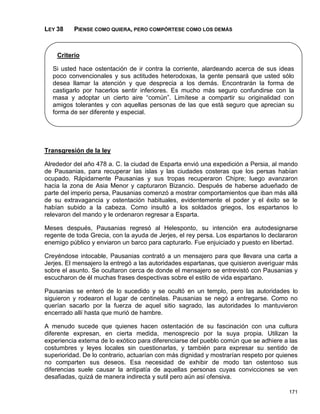 LEY 38    PIENSE COMO QUIERA, PERO COMPÓRTESE COMO LOS DEMÁS



    Criterio

  Si usted hace ostentación de ir contra la corriente, alardeando acerca de sus ideas
  poco convencionales y sus actitudes heterodoxas, la gente pensará que usted sólo
  desea llamar la atención y que desprecia a los demás. Encontrarán la forma de
  castigarlo por hacerlos sentir inferiores. Es mucho más seguro confundirse con la
  masa y adoptar un cierto aire “común”. Limítese a compartir su originalidad con
  amigos tolerantes y con aquellas personas de las que está seguro que aprecian su
  forma de ser diferente y especial.




Transgresión de la ley

Alrededor del año 478 a. C. la ciudad de Esparta envió una expedición a Persia, al mando
de Pausanias, para recuperar las islas y las ciudades costeras que los persas habían
ocupado. Rápidamente Pausanias y sus tropas recuperaron Chipre; luego avanzaron
hacia la zona de Asia Menor y capturaron Bizancio. Después de haberse adueñado de
parte del imperio persa, Pausanias comenzó a mostrar comportamientos que iban más allá
de su extravagancia y ostentación habituales, evidentemente el poder y el éxito se le
habían subido a la cabeza. Como insultó a los soldados griegos, los espartanos lo
relevaron del mando y le ordenaron regresar a Esparta.

Meses después, Pausanias regresó al Helesponto, su intención era autodesignarse
regente de toda Grecia, con la ayuda de Jerjes, el rey persa. Los espartanos lo declararon
enemigo público y enviaron un barco para capturarlo. Fue enjuiciado y puesto en libertad.

Creyéndose intocable, Pausanias contrató a un mensajero para que llevara una carta a
Jerjes. El mensajero la entregó a las autoridades espartanas, que quisieron averiguar más
sobre el asunto. Se ocultaron cerca de donde el mensajero se entrevistó con Pausanias y
escucharon de él muchas frases despectivas sobre el estilo de vida espartano.

Pausanias se enteró de lo sucedido y se ocultó en un templo, pero las autoridades lo
siguieron y rodearon el lugar de centinelas. Pausanias se negó a entregarse. Como no
querían sacarlo por la fuerza de aquel sitio sagrado, las autoridades lo mantuvieron
encerrado allí hasta que murió de hambre.

A menudo sucede que quienes hacen ostentación de su fascinación con una cultura
diferente expresan, en cierta medida, menosprecio por la suya propia. Utilizan la
experiencia externa de lo exótico para diferenciarse del pueblo común que se adhiere a las
costumbres y leyes locales sin cuestionarlas, y también para expresar su sentido de
superioridad. De lo contrario, actuarían con más dignidad y mostrarían respeto por quienes
no comparten sus deseos. Esa necesidad de exhibir de modo tan ostentoso sus
diferencias suele causar la antipatía de aquellas personas cuyas convicciones se ven
desafiadas, quizá de manera indirecta y sutil pero aún así ofensiva.

                                                                                      171
 