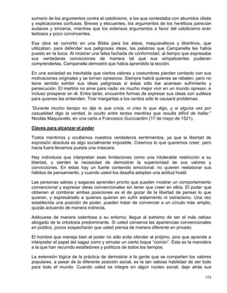 sumario de los argumentos contra el catolicismo, a los que contestaba con aburridos clisés
y explicaciones confusas. Breves y elocuentes, los argumentos de los heréticos parecían
audaces y sinceros, mientras que los extensos argumentos a favor del catolicismo eran
tediosos y poco convincentes.

Esa obra se convirtió en una Biblia para los ateos, maquiavélicos y libertinos, que
utilizaban, para defender sus peligrosas ideas, las palabras que Campanella les había
puesto en la boca. Al mostrar una falsa fachada de conformidad, al tiempo que expresaba
sus verdaderas convicciones de manera tal que sus simpatizantes pudieran
comprenderlas, Campanella demostró que había aprendido la lección.

En una sociedad es inevitable que ciertos valores y costumbres pierdan contacto con sus
motivaciones originales y se tornen opresivos. Siempre habrá quienes se rebelen, pero no
tiene sentido exhibir sus ideas peligrosas si éstas sólo loe acarrean sufrimiento y
persecución. El martirio no sirve para nada: es mucho mejor vivir en un mundo opresor, e
incluso prosperar en él. Entre tanto, encuentre formas de expresar sus ideas con sutileza
para quienes las entienden. Tirar margaritas a los cerdos sólo le causará problemas.

“Durante mucho tiempo no dije lo que creía, ni creo lo que digo, y si alguna vez por
casualidad digo la verdad, lo oculto entre tantas mentiras que resulta difícil de hallar.”
Nicolás Maquiavelo, en una carta a Francesco Guicciardini (17 de mayo de 1521).

Claves para alcanzar el poder

Todos mentimos y ocultamos nuestros verdaderos sentimientos, ya que la libertad de
expresión absoluta es algo socialmente imposible. Creemos lo que queremos creer, pero
hacia fuera llevamos puesta una máscara.

Hay individuos que interpretan esas limitaciones como una intolerable restricción a su
libertad, y sienten la necesidad de demostrar la superioridad de sus valores y
convicciones. En éstas hay un fuerte contenido emocional: no quieren reelaborar sus
hábitos de pensamiento, y cuando usted los desafía adoptan una actitud hostil.

Las personas sabias y sagaces aprenden pronto que pueden mostrar un comportamiento
convencional y expresar ideas convencionales sin tener que creer en ellos. El poder que
obtienen al combinar ambas posiciones es el de gozar de la libertad de pensar lo que
quieran, y expresárselo a quienes quieran sin sufrir aislamiento ni ostracismo. Una vez
establecida una posición de poder, pueden tratar de convencer a un círculo más amplio,
quizás actuando de manera indirecta.

Adécuese de manera ostentosa a su entorno; llegue al extremo de ser el más celoso
abogado de la ortodoxia predominante. Si usted conserva las apariencias convencionales
en público, pocos sospecharán que usted piensa de manera diferente en privado.

El hombre que maneja bien el poder no sólo evita ofender al prójimo, sino que aprende a
interpretar el papel del sagaz zorro y simular un cierto toque “común”. Ésta es la maniobra
a la que han recurrido estafadores y políticos de todos los tiempos.

La extensión lógica de la práctica de demostrar a la gente que se comparten los valores
populares, a pesar de la diferente posición social, es la tan valiosa habilidad de ser todo
para todo el mundo. Cuando usted se integre en algún núcleo social, deje atrás sus

                                                                                       173
 