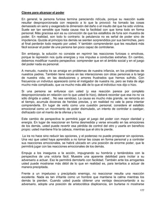 Claves para alcanzar el poder

En general, la persona furiosa termina pareciendo ridícula, porque su reacción suele
resultar desproporcionada con respecto a lo que la provocó: ha tomado las cosas
demasiado en serio y exagerado la dimensión del daño o el insulto del que ha sido víctima.
Suele ser tan sensible que hasta causa risa la facilidad con que toma todo en forma
personal. Más graciosa aún es su convicción de que los estallidos de furia son muestra de
poder. En realidad, son todo lo contrario: la petulancia no es señal de poder sino de
impotencia. Quizás al principio los demás se sienten sorprendidos por sus berrinches, pero
al final perderán todo respeto por usted. Y también comprenderán que les resultará más
fácil socavar el poder de una persona tan poco capaz de controlarse.

Sin embargo, la solución no consiste en reprimir las reacciones furiosas o emotivas,
porque la represión nos quita energías y nos impulsa a conductas extrañas. En cambio,
debemos modificar nuestra perspectiva: comprender que en el ámbito social y en el juego
del poder nada es personal.

A menudo, nuestra ira se arraiga en problemas de nuestra infancia, en los problemas de
nuestros padres. También tiene raíces en las interacciones con otras personas a lo largo
de nuestra vida, en las desilusiones y amores frustrados que hemos sufrido. Con
frecuencia un individuo aparecerá como el instigador de nuestra ira, pero se trata de algo
mucho más complicado, que va mucho más allá de lo que el individuo nos dijo o hizo.

Si una persona se enfurece con usted (y esa reacción parece por completo
desproporcionada en relación con lo que usted le hizo), deberá recordar que esa ira no va
sólo dirigida a usted… No sea vanidoso. La causa es mucho más grande, se remonta en
el tiempo, acumula docenas de heridas previas, y en realidad no vale la pena intentar
comprenderla. En lugar de verlo como una cuestión personal, considere el estallido
emocional como un movimiento de poder disimulado, un intento de controlar o castigar,
disfrazado con el manto de la ofensa y la ira.

Este cambio de perspectiva le permitirá jugar el juego del poder con mayor claridad y
energía. En lugar de reaccionar en forma desmedida y verse envuelto en las emociones
de los demás, usted puede revertir esa pérdida de control del otro y usarla en beneficio
propio: usted mantiene fría la cabeza, mientras que el otro la pierde.

 La ira no hace sino reducir las opciones, y el poderoso no puede prosperar sin opciones.
Una vez que usted haya aprendido a no tomar las cosas en forma personal y a controlar
sus reacciones emocionales, se habrá ubicado en una posición de enorme poder, que le
permitirá jugar con las reacciones emocionales de los demás.

Empuje a los inseguros a la acción, impugnando su hombría y tentándolos con la
perspectiva de una victoria fácil. Muestre una aparente debilidad para incitar a su
adversario a actuar. Eso le permitirá derrotarlo con facilidad. También ante los arrogantes
usted puede mostrarse más débil de lo que en realidad es, para tentarlos a actuar de
manera precipitada.

Frente a un impetuoso y precipitado enemigo, no reaccionar resulta una reacción
excelente. Nada es tan irritante como un hombre que mantiene la calma mientras los
demás la pierden. Cuando usted pueda obtener una ventaja desconcertando a su
adversario, adopte una posición de aristocrática displicencia, sin burlarse ni mostrarse

                                                                                       177
 