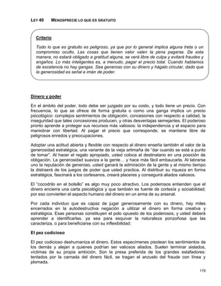 LEY 40    MENOSPRECIE LO QUE ES GRATUITO



  Criterio

  Todo lo que es gratuito es peligroso, ya que por lo general implica alguna treta o un
  compromiso oculto. Las cosas que tienen valor valen la pena pagarse. De esta
  manera, no estará obligado a gratitud alguna, se verá libre de culpa y evitará fraudes y
  engaños. Lo más inteligentes es, a menudo, pagar el precio total. Cuando hablamos
  de excelencia no hay gangas. Sea generoso con su dinero y hágalo circular, dado que
  la generosidad es señal e imán de poder.




Dinero y poder

En el ámbito del poder, todo debe ser juzgado por su costo, y todo tiene un precio. Con
frecuencia, lo que se ofrece de forma gratuita o como una ganga implica un precio
psicológico: complejos sentimientos de obligación, concesiones con respecto a calidad, la
inseguridad que tales concesiones producen, y otras desventajas semejantes. El poderoso
pronto aprende a proteger sus recursos más valiosos: la independencia y el espacio para
maniobrar con libertad. Al pagar el precio que corresponde, se mantiene libre de
peligrosos enredos y preocupaciones.

Adoptar una actitud abierta y flexible con respecto al dinero enseña también el valor de la
generosidad estratégica, una variante de la vieja artimaña de “dar cuando se está a punto
de tomar”. Al hacer el regalo apropiado, usted coloca al destinatario en una posición de
obligación. La generosidad suaviza a la gente… y hace más fácil embaucarla. Al labrarse
uno la reputación de generoso, usted ganará la admiración de la gente y al mismo tiempo
la distraerá de los juegos de poder que usted practica. Al distribuir su riqueza en forma
estratégica, fascinará a los cortesanos, creará placeres y conseguirá aliados valiosos.

El “cocodrilo en el bolsillo” es algo muy poco atractivo. Los poderosos entienden que el
dinero encierra una carta psicológica y que también es fuente de cortesía y sociabilidad;
por eso convierten el aspecto humano del dinero en un arma de su arsenal.

Por cada individuo que es capaz de jugar generosamente con su dinero, hay miles
encerrados en la autodestructiva negación a utilizar el dinero en forma creativa y
estratégica. Esas personas constituyen el polo opuesto de los poderosos, y usted deberá
aprender a identificarlas, ya sea para esquivar la naturaleza ponzoñosa que las
caracteriza, o para beneficiarse con su inflexibilidad:

El pez codicioso

El pez codicioso deshumaniza el dinero. Estos especímenes pisotean los sentimientos de
los demás y alejan a quienes podrían ser valiosos aliados. Suelen terminar aislados,
víctimas de su propia ambición. Son la presa preferida de los grandes estafadores:
tentados por la carnada del dinero fácil, se tragan el anzuelo del fraude con línea y
plomada.
                                                                                       179
 
