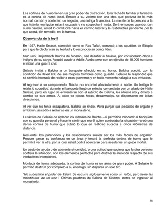 Las cortinas de humo tienen un gran poder de distracción. Una fachada familiar y llamativa
es la cortina de humo ideal. Encare a su víctima con una idea que parezca de lo más
normal, común y corriente: un negocio, una intriga financiera. La mente de la persona a la
que intenta manipular estará ocupada y no sospechará nada. Será entonces cuando, con
suma cautela, usted lo conducirá hacia el camino lateral y la resbaladiza pendiente por la
que caerá, sin remedio, en la trampa.

Observancia de la ley II

En 1927, Haile Selasie, conocido como el Ras Tafari, convocó a los caudillos de Etiopía
para que le declararan su lealtad y lo reconocieran como líder.

Sólo uno, Dejazmach Balcha de Sidamo, osó desafiar a Selasie, por considerarlo débil e
indigno de su cargo. Aceptó acudir a Addis Abeba pero con un ejército de 10,000 hombres
e iniciar una guerra civil.

Selasie invitó a Balcha a un banquete ofrecido en su honor. Balcha aceptó, con la
condición de llevar 600 de sus mejores hombres como guardia. Selasie le respondió que
se sentiría honrado de recibir a esos guerreros y en todo momento halagó a sus invitados.

Al regresar a su campamento, Balcha no encontró absolutamente a nadie. Un testigo le
relató lo sucedido: durante el banquete llegó un ejército comandado por un aliado de Haile
Selasie, pero en lugar de enfrentarse con el ejército de Balcha, les ofreció oro y dinero a
cambio de sus armas. Al cabo de pocas horas, desarmados, se dispersaron en todas
direcciones.

Al ver que no tenía escapatoria, Balcha se rindió. Para purgar sus pecados de orgullo y
ambición, accedió a recluirse en un monasterio.

La táctica de Selasie de aplacar los temores de Balcha –al permitirle concurrir al banquete
con su guardia personal y hacerle sentir que era él quien controlaba la situación—creó una
densa cortina de humo que cubrió lo que en realidad sucedía a cinco kilómetros de
distancia.

Recuerde: los paranoicos y los desconfiados suelen ser los más fáciles de engañar.
Procure ganar su confianza en un área y tendrá la perfecta cortina de humo que le
permitirá ver la otra, por la cual usted podrá acercarse para asestarles un golpe mortal.

Un gesto de ayuda o de aparente sinceridad, o una actitud que sugiera que la otra persona
controla la situación, son los elementos perfectos para distraer la atención respecto de sus
verdaderas intenciones.

Montada de forma adecuada, la cortina de humo es un arma de gran poder. A Selasie le
permitió destruir por completo a su enemigo, sin disparar un solo tiro.

“No subestime el poder de Tafari. Se escurre sigilosamente como un ratón, pero tiene las
mandíbulas de un león”. Últimas palabras de Balcha de Sidamo, antes de ingresar al
monasterio.




                                                                                         18
 