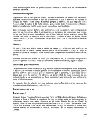 Evite a estos sujetos antes de que lo exploten, o utilice la codicia que los caracteriza en
beneficio de usted.

El demonio del regateo

El poderoso evalúa todo por sus costos, no sólo en términos de dinero sino de tiempo,
dignidad y tranquilidad interior. Y esto es exactamente lo que el demonio del regateo es
incapaz de hacer. Pierde tiempo buscando gangas; y además, las que adquiere son a
menudo algo deslucido o de mala calidad, que a veces exige reparaciones costosas o
deberá reemplazarse mucho antes que un producto de buena calidad.

Estos individuos parecen dañarse sólo a sí mismos, pero sus actitudes son contagiosas: si
usted no se defiende de ellos, le contagiarán esa sensación de inseguridad que implica
pensar que debería haber buscado con más ahínco hasta conseguir un precio menor. No
discuta con estas personas ni intente cambiarlas. Limítese a hacer un breve cálculo
mental, sumando el costo, al menos en tiempo y paz interior de la búsqueda irracional de
una ganga.

El sádico

El sádico financiero realiza arteros juegos de poder con el dinero para reafirmar su
dominio sobre los demás. Parece pensar que el hecho de pagar por algo le otorga el
derecho a torturar al vendedor. Estos individuos no comprenden el elemento cortesano del
dinero.

Si usted tiene la mala suerte de tratar con una persona así, le convendrá resignarse a
sufrir una pérdida financiera, antes que enredarse en tan destructivos juegos de poder.

El dadivoso que no discrimina

La generosidad cumple una función muy definida en el ámbito del poder: atrae a la gente,
la ablanda, la convierte en aliada; pero es preciso utilizarla de manera estratégica, con un
objetivo definido. El dadivoso que no discrimina, por el contrario, es generoso porque
desea que todos lo quieran y lo admiren. La generosidad de estos individuos es tan
indiscriminada, y va acompañada de tanta necesidad reconocimiento, que difícilmente
logra el efecto deseado.

En cualquier tipo de relación con este individuo usted sufrirá la tremenda carga de las
insaciables necesidades emocionales del otro.

Transgresiones de la ley

Transgresión I

Después de que Francisco Pizarro conquistó Perú, en 1532, el oro del imperio de los incas
comenzó a llegar a España y españoles de toda condición social se ilusionaron con la
instantánea riqueza que podía obtenerse en el Nuevo Mundo. Pronto se difundió la
leyenda de un cacique indígena del este de Perú que una vez por año celebraba un ritual:
cubría su cuerpo con polvo de oro y se zambullía en un lago. La transmisión oral de esta
historia terminó por transformar al cacique, “el dorado”, en un imperio denominado El
Dorado.

                                                                                        180
 