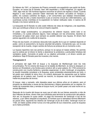 En febrero de 1541, un hermano de Pizarro comandó una expedición que partió de Quito,
Ecuador, en busca de El Dorado. Iban 340 españoles y 4,000 indígenas. En agosto de
1542, algo más de 100 hombres lograron encontrar el camino de regreso a Quito. Cuando
llegaron a esa ciudad, parecían haber retornado del infierno: envueltos en harapos y
pieles, los cuerpos cubiertos de llagas, y tan consumidos que estaban irreconocibles.
Durante más de año y medio recorrieron a pie un enorme círculo de 3,500 kilómetros. Las
cuantiosas sumas invertidas en la expedición no habían redituado nada: ni rastros de El
Dorado ni la menor señal de oro.

La búsqueda de El Dorado no sólo costó millones de vidas de indígenas y de españoles,
sino que contribuyó a llevar a la ruina al imperio español.

El poder exige autodisciplina. La perspectiva de obtener riqueza, sobre todo si es
inmediata y no cuesta esfuerzo alguno, hace estragos con las emociones. Quienes se
enriquecen de golpe creen que siempre es posible obtener esa riqueza. El dinero fácil
parece aguardar a la vuelta de la esquina.

Presa de esa ilusión, el codicioso descuida todo aquello de lo que en realidad depende el
poder, como el autocontrol y la buena voluntad del prójimo. Comprenda que, con la sola
excepción de la muerte, ningún cambio de fortuna se produce de un momento a otro.

La riqueza repentina rara vez perdura, porque no se apoya en bases sólidas. No permita
que la codicia por el dinero lo tiente a abandonar la protectora y perdurable fortaleza del
verdadero poder. Convierta el poder en su objetivo primordial, y el dinero vendrá por
añadidura. Deje El Dorado para los incautos y los necios.

Transgresión II

A principios del siglo XVII el duque y la duquesa de Marlborough eran los más
encumbrados. Por la victoria del duque en la batalla de Blenheim, la reina le obsequió un
terreno en Woodstock y los fondos para construir allí un gran palacio. En 1705 comenzó la
construcción con mucha fanfarria y grandes esperanzas. A John Vanbrugh, el arquitecto,
le resultó imposible complacer a la duquesa, quien protestaba absolutamente por todo, a
tal grado que molestó la reina Ana y le ordenó desocupar los aposentos que le habían
asignado en el palacio real. Cuando se marchó, la duquesa sacó de sus habitaciones
hasta los picaportes de bronce.

El duque, viejo y cansado, sólo deseaba pasar sus últimos años en el palacio, pero el
proyecto se estancaba a causa de las discusiones y litigios generados por su esposa. En
medio de incesantes idas y venidas el duque murió, sin poder pasar una sola noche en su
amado Blenheim.

Después de la muerte del duque se supo que el valor de sus bienes ascendía a más de
dos millones de libras, dinero más que suficiente para terminar la construcción del palacio.
Aún así, la duquesa no quiso ceder: no pagó los honorarios de Vanbrugh ni los de los
obreros, y por último despidió al arquitecto. El hombre que lo reemplazó terminó Blenheim
en pocos años, siguiendo los diseños de Vanbrugh al pie de la letra. Vanbrugh murió en
1726, sin haber podido entrar nunca a la más grande de sus creaciones, pues la duquesa
se lo había prohibido.



                                                                                        181
 