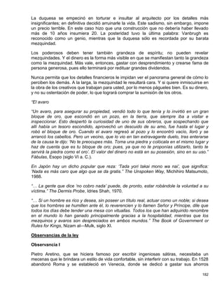 La duquesa se empecinó en torturar e insultar al arquitecto por los detalles más
insignificantes; en definitiva decidió arruinarle la vida. Este sadismo, sin embargo, impone
un precio terrible. En este caso hizo que una construcción que no debería haber llevado
más de 10 años insumiera 20. La posteridad tuvo la última palabra: Vanbrugh es
reconocido como un genio, mientras que la duquesa sólo es recordada por su barata
mezquindad.

Los poderosos deben tener también grandeza de espíritu; no pueden revelar
mezquindades. Y el dinero es la forma más visible en que se manifiestan tanto la grandeza
como la mezquindad. Más vale, entonces, gastar con desprendimiento y crearse fama de
persona generosa, pues ello terminará por redituar grandes dividendos.

Nunca permita que los detalles financieros le impidan ver el panorama general de cómo lo
perciben los demás. A la larga, la mezquindad le resultará cara. Y si quiere inmiscuirse en
la obra de los creativos que trabajan para usted, por lo menos págueles bien. Es su dinero,
y no su ostentación de poder, lo que logrará comprar la sumisión de los otros.

“El avaro

“Un avaro, para asegurar su propiedad, vendió todo lo que tenía y lo invirtió en un gran
bloque de oro, que escondió en un pozo, en la tierra, que siempre iba a visitar e
inspeccionar. Esto despertó la curiosidad de uno de sus obreros, que sospechando que
allí había un tesoro escondido, aprovechó un descuido de su amo, fue hasta el lugar y
robó el bloque de oro. Cuando el avaro regresó al pozo y lo encontró vacío, lloró y se
arrancó los cabellos. Pero un vecino, que lo vio en tan extravagante duelo, tras enterarse
de la causa le dijo: ‘No te preocupes más. Toma una piedra y colócala en el mismo lugar y
haz de cuenta que es tu bloque de oro; pues, ya que no te proponías utilizarlo, tanto te
servirá la piedra como el oro’. El valor del dinero no está en su posesión, sino en su uso.”
Fábulas, Esopo (siglo VI a. C.).

En Japón hay un dicho popular que reza: ‘Tada yori takai mono wa nai’, que significa:
‘Nada es más caro que algo que se da gratis.” The Unspoken Way, Michihiro Matsumoto,
1988.

“… La gente que dice ‘no cobro nada’ puede, de pronto, estar robándole la voluntad a su
víctima.” The Dermis Probe, Idries Shah, 1970.

“… Si un hombre es rico y desea, sin poseer un título real, actuar como un noble; si desea
que los hombres se humillen ante él, lo reverencien y lo llamen Señor y Príncipe, dile que
todos los días debe tender una mesa con vituallas. Todos los que han adquirido renombre
en el mundo lo han ganado principalmente gracias a la hospitalidad, mientras que los
mezquinos y avaros son despreciados en ambos mundos.” The Book of Government or
Rules for Kings, Nizam al—Mulk, siglo XI.

Observancias de la ley

Observancia I

Pietro Aretino, que se hiciera famoso por escribir ingeniosas sátiras, necesitaba un
mecenas que le brindara un estilo de vida confortable, sin interferir con su trabajo. En 1528
abandonó Roma y se estableció en Venecia, donde se dedicó a gastar sus ahorros

                                                                                         182
 