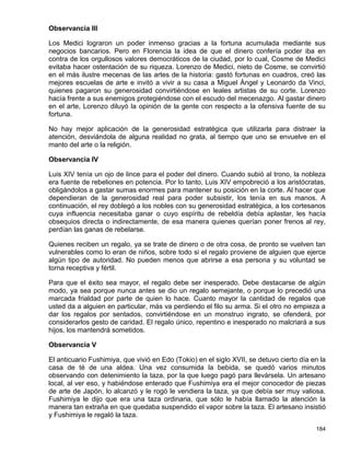 Observancia III

Los Medici lograron un poder inmenso gracias a la fortuna acumulada mediante sus
negocios bancarios. Pero en Florencia la idea de que el dinero confería poder iba en
contra de los orgullosos valores democráticos de la ciudad, por lo cual, Cosme de Medici
evitaba hacer ostentación de su riqueza. Lorenzo de Medici, nieto de Cosme, se convirtió
en el más ilustre mecenas de las artes de la historia: gastó fortunas en cuadros, creó las
mejores escuelas de arte e invitó a vivir a su casa a Miguel Ángel y Leonardo da Vinci,
quienes pagaron su generosidad convirtiéndose en leales artistas de su corte. Lorenzo
hacía frente a sus enemigos protegiéndose con el escudo del mecenazgo. Al gastar dinero
en el arte, Lorenzo diluyó la opinión de la gente con respecto a la ofensiva fuente de su
fortuna.

No hay mejor aplicación de la generosidad estratégica que utilizarla para distraer la
atención, desviándola de alguna realidad no grata, al tiempo que uno se envuelve en el
manto del arte o la religión.

Observancia IV

Luis XIV tenía un ojo de lince para el poder del dinero. Cuando subió al trono, la nobleza
era fuente de rebeliones en potencia. Por lo tanto, Luis XIV empobreció a los aristócratas,
obligándolos a gastar sumas enormes para mantener su posición en la corte. Al hacer que
dependieran de la generosidad real para poder subsistir, los tenía en sus manos. A
continuación, el rey doblegó a los nobles con su generosidad estratégica, a los cortesanos
cuya influencia necesitaba ganar o cuyo espíritu de rebeldía debía aplastar, les hacía
obsequios directa o indirectamente, de esa manera quienes querían poner frenos al rey,
perdían las ganas de rebelarse.

Quienes reciben un regalo, ya se trate de dinero o de otra cosa, de pronto se vuelven tan
vulnerables como lo eran de niños, sobre todo si el regalo proviene de alguien que ejerce
algún tipo de autoridad. No pueden menos que abrirse a esa persona y su voluntad se
torna receptiva y fértil.

Para que el éxito sea mayor, el regalo debe ser inesperado. Debe destacarse de algún
modo, ya sea porque nunca antes se dio un regalo semejante, o porque lo precedió una
marcada frialdad por parte de quien lo hace. Cuanto mayor la cantidad de regalos que
usted da a alguien en particular, más va perdiendo el filo su arma. Si el otro no empieza a
dar los regalos por sentados, convirtiéndose en un monstruo ingrato, se ofenderá, por
considerarlos gesto de caridad. El regalo único, repentino e inesperado no malcriará a sus
hijos, los mantendrá sometidos.

Observancia V

El anticuario Fushimiya, que vivió en Edo (Tokio) en el siglo XVII, se detuvo cierto día en la
casa de té de una aldea. Una vez consumida la bebida, se quedó varios minutos
observando con detenimiento la taza, por la que luego pagó para llevársela. Un artesano
local, al ver eso, y habiéndose enterado que Fushimiya era el mejor conocedor de piezas
de arte de Japón, lo alcanzó y le rogó le vendiera la taza, ya que debía ser muy valiosa.
Fushimiya le dijo que era una taza ordinaria, que sólo le había llamado la atención la
manera tan extraña en que quedaba suspendido el vapor sobre la taza. El artesano insistió
y Fushimiya le regaló la taza.

                                                                                          184
 