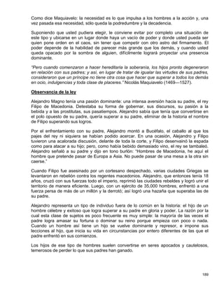 Como dice Maquiavelo: la necesidad es lo que impulsa a los hombres a la acción y, una
vez pasada esa necesidad, sólo queda la podredumbre y la decadencia.

Suponiendo que usted pudiera elegir, le conviene evitar por completo una situación de
este tipo y ubicarse en un lugar donde haya un vacío de poder y donde usted pueda ser
quien pone orden en el caos, sin tener que competir con otro astro del firmamento. El
poder depende de la habilidad de parecer más grande que los demás, y cuando usted
queda opacado por la sombra de alguien, difícilmente logrará proyectar una presencia
dominante.

“Pero cuando comenzaron a hacer hereditaria la soberanía, los hijos pronto degeneraron
en relación con sus padres; y así, en lugar de tratar de igualar las virtudes de sus padres,
consideraron que un príncipe no tiene otra cosa que hacer que superar a todos los demás
en ocio, indulgencias y toda clase de placeres.” Nicolás Maquiavelo (1469—1527).

Observancia de la ley

Alejandro Magno tenía una pasión dominante: una intensa aversión hacia su padre, el rey
Filipo de Macedonia. Detestaba su forma de gobernar, sus discursos, su pasión a la
bebida y a las prostitutas, sus pasatiempos. Alejandro sabía que tenía que convertirse en
el polo opuesto de su padre, quería superar a su padre, eliminar de la historia el nombre
de Filipo superando sus logros.

Por el enfrentamiento con su padre, Alejandro montó a Bucéfalo, el caballo al que los
pajes del rey ni siquiera se habían podido acercar. En una ocasión, Alejandro y Filipo
tuvieron una acalorada discusión, delante de toda la corte, y Filipo desenvainó la espada
como para atacar a su hijo; pero, como había bebido demasiado vino, el rey se tambaleó.
Alejandro señaló a su padre y dijo en tono burlón: “Hombres de Macedonia, he aquí el
hombre que pretende pasar de Europa a Asia. No puede pasar de una mesa a la otra sin
caerse.”

Cuando Filipo fue asesinado por un cortesano despechado, varias ciudades Griegas se
levantaron en rebelión contra los regentes macedonios. Alejandro, que entonces tenía 18
años, cruzó con sus fuerzas todo el imperio, reprimió las ciudades rebeldes y logró unir el
territorio de manera eficiente. Luego, con un ejército de 35,000 hombres, enfrentó a una
fuerza persa de más de un millón y la derrotó; así logró una hazaña que superaba las de
su padre.

Alejandro representa un tipo de individuo fuera de lo común en la historia: el hijo de un
hombre célebre y exitoso que logra superar a su padre en gloria y poder. La razón por la
cual esta clase de sujetos es poco frecuente es muy simple: la mayoría de las veces el
padre logra amasar su fortuna o dominar su reino porque empieza con poco o nada.
Cuando un hombre así tiene un hijo se vuelve dominante y represor, e impone sus
lecciones al hijo, que inicia su vida en circunstancias por entero diferentes de las que el
padre enfrentó en sus comienzos.

Los hijos de ese tipo de hombres suelen convertirse en seres apocados y cautelosos,
temerosos de perder lo que sus padres han ganado.




                                                                                        189
 