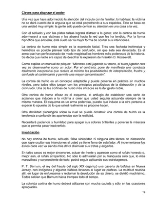 Claves para alcanzar el poder

Una vez que haya adormecido la atención del incauto con lo familiar, lo habitual, la víctima
no se dará cuenta de la argucia que se está perpetrando a sus espaldas. Esto se basa en
una verdad muy simple: la gente sólo puede centrar su atención en una cosa a la vez.

Con el señuelo y con las pistas falsas logrará distraer a la gente; con la cortina de humo
adormecerá a sus víctimas y las atraerá hacia la red que les ha tendido. Por la forma
hipnótica que encierra, ésta suele ser la mejor forma de ocultar sus intenciones.

La cortina de humo más simple es la expresión facial. Tras una fachada inofensiva y
hermética es posible planear todo tipo de confusión, sin que ésta sea detectada. Es el
arma que han perfeccionado de modo magistral los hombres más poderosos de la historia.
Se decía que nadie era capaz de descifrar la expresión de Franklin D. Roosevelt.

Como explica un manual de póquer: “Mientras está jugando su mano, el buen jugador rara
vez se desenvuelve como un actor. Por el contrario, pone de manifiesto una conducta
totalmente inexpresiva que reduce al mínimo las posibilidades de interpretación, frustra y
confunde al contrincante y permite una mayor concentración”.

La cortina de humo es un concepto adaptable y puede ponerse en práctica en muchos
niveles, pero todos ellos juegan con los principios psicológicos de la distracción y de la
confusión. Una de las cortinas de humo más eficaces es la del gesto noble.

Otra cortina de humo eficaz es el esquema, el artilugio de establecer una serie de
acciones que inducen a la víctima a creer que usted seguirá actuando siempre de la
misma manera. El esquema es un arma poderosa, puesto que induce a la otra persona a
esperar lo opuesto de lo que usted realmente se propone hacer.

Otra debilidad psicológica sobre la cual se puede construir una cortina de humo es la
tendencia a confundir las apariencias con la realidad.

Necesitará paciencia y humildad para apagar sus colores brillantes y ponerse la máscara
que le permita pasar inadvertido.

Invalidación

No hay cortina de humo, señuelo, falsa sinceridad ni ninguna otra táctica de distracción
que logre ocultar sus intenciones si usted ya tiene fama de estafador. Al incrementarse los
éxitos cada vez va siendo más difícil disimular sus tretas y engaños.

En tales casos es mejor sincerarse, actuar de frente y aparecer como el rufián honesto o,
mejor aún, el rufián arrepentido. No sólo lo admirarán por su franqueza sino que, lo más
maravilloso y sorprendente de todo, podrá seguir aplicando sus estratagemas.

P. T. Barnum, el rey del fraude del siglo XIX organizó una cacería de búfalos en Nueva
Jersey, con indígenas y algunos búfalos llevados al lugar ex profeso. La multitud reunida
allí, en lugar de enfurecerse y reclamar la devolución de su dinero, se divirtió muchísimo.
Todos sabían que Barnum hacía trampas todo el tiempo.

La colorida cortina de humo deberá utilizarse con mucha cautela y sólo en las ocasiones
apropiadas.
                                                                                         19
 