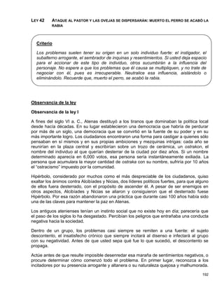 LEY 42    ATAQUE AL PASTOR Y LAS OVEJAS SE DISPERSARÁN: MUERTO EL PERRO SE ACABÓ LA
          RABIA




  Criterio

  Los problemas suelen tener su origen en un solo individuo fuerte: el instigador, el
  subalterno arrogante, el sembrador de inquinas y resentimientos. Si usted deja espacio
  para el accionar de este tipo de individuo, otros sucumbirán a la influencia del
  personaje. No espere a que los problemas que él causa se multipliquen, y no trate de
  negociar con él, pues es irrecuperable. Neutralice esa influencia, aislándolo o
  eliminándolo. Recuerde que, muerto el perro, se acabó la rabia.




Observancia de la ley

Observancia de la ley I

A fines del siglo VI a. C., Atenas destituyó a los tiranos que dominaban la política local
desde hacía décadas. En su lugar establecieron una democracia que habría de perdurar
por más de un siglo, una democracia que se convirtió en la fuente de su poder y en su
más importante logro. Los ciudadanos encontraron una forma para castigar a quienes sólo
pensaban en sí mismos y en sus propias ambiciones y mezquinas intrigas: cada año se
reunirían en la plaza central y escribirían sobre un trozo de cerámica, un ostrakon, el
nombre del individuo al que querían desterrar de la ciudad por diez años. Si un nombre
determinado aparecía en 6,000 votos, esa persona sería instantáneamente exiliada. La
persona que acumulara la mayor cantidad de ostraka con su nombre, sufriría por 10 años
el “ostracismo” impuesto por la comunidad.

Hipérbolo, considerado por muchos como el más despreciable de los ciudadanos, quiso
exaltar los ánimos contra Alcibíades y Nicias, dos líderes políticos fuertes, para que alguno
de ellos fuera desterrado, con el propósito de ascender él. A pesar de ser enemigos en
otros aspectos, Alcibíades y Nicias se aliaron y consiguieron que el desterrado fuese
Hipérbolo. Por esa razón abandonaron una práctica que durante casi 100 años había sido
una de las claves para mantener la paz en Atenas.

Los antiguos atenienses tenían un instinto social que no existe hoy en día; parecería que
el paso de los siglos lo ha desgastado. Percibían los peligros que entrañaba una conducta
negativa hacia la sociedad.

Dentro de un grupo, los problemas casi siempre se remiten a una fuente: el sujeto
descontento, el insatisfecho crónico que siempre incitará al disenso e infectará al grupo
con su negatividad. Antes de que usted sepa qué fue lo que sucedió, el descontento se
propaga.

Actúe antes de que resulte imposible desenredar esa maraña de sentimientos negativos, o
procure determinar cómo comenzó todo el problema. En primer lugar, reconozca a los
incitadores por su presencia arrogante y altanera o su naturaleza quejosa y malhumorada.

                                                                                         192
 