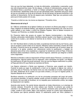 Una vez que los haya detectado, no trate de reformarlos, contentarlos o serenarlos, pues
eso sólo empeorará las cosas. No los ataque, ni directa ni indirectamente, porque son de
naturaleza tóxica y pozoñosa, y harán un trabajo subrepticio para destruirlo. Haga como
los atenienses: destiérrelos antes de que sea demasiado tarde. Sepárelos del grupo antes
de que se conviertan en el ojo de la tormenta. No les dé tiempo de generar tensiones ni de
sembrar el descontento. No les dé espacio para maniobrar. Deje que una persona sufra
para que el resto pueda vivir en paz.

“Cuando un árbol se cae, los monos se dispersan.” Proverbio chino.

Observancia de la ley II

En 1296 los cardenales de la Iglesia Católica se reunieron en Roma para elegir un nuevo
Papa. Eligieron al cardenal Gaetani, que adoptó el nombre de Bonifacio VIII. Una vez en el
poder aplastó a sus rivales y unificó los Estados Papales. Sólo le faltaba incorporar la
Toscaza, con Florencia, su ciudad más poderosa.

En Florencia había dos grupos en pugna: los Negros (comerciantes) y los Blancos
(familias adineradas tradicionales). Bonifacio planeó ayudar a los Negros a conquistar el
control de la ciudad, y así obtener el dominio de la misma. Tenía como opositor a Dante
Alighieri.

En 1301 Bonifacio llamó a Carlos de Valois, el poderoso hermano del rey de Francia, para
que lo ayudara a poner orden en la Toscana. Mientras Carlos marchaba a través del norte
de Italia y Florencia hervía de ansiedad y temor, Dante demostró ser el hombre capaz de
convocar a la gente, predicar con vehemencia contra la pacificación y trabajar sin
descanso para armar a los ciudadanos y organizar la resistencia contra el Papa. Entonces
Bonifacio debía neutralizar a Dante y les ofreció negociar, sabiendo que elegirían a Dante
como negociador.

Mientras se llevaba a cabo la negociación el Papa mandó atacar Florencia. Los blancos se
desintegraron: algunos pedían que se negociara, otros cambiaban de bando. Los Negros
los destruyeron al cabo de pocas semanas. Una vez que los Negros reafirmaron su poder,
el Papa permitió al fin que Dante se marchara de Roma.

Los Negros ordenaron a Dante que regresara a Florencia, para juzgarlo por traición.
Cuando el poeta se negó, lo condenaron a morir en la hoguera si alguna vez volvía a
poner los pies en Florencia. Así Dante inició una vida miserable en el exilio, deambulando
por Italia, desterrado de la ciudad a la que tanto amaba y a la que no regresó jamás, ni
siquiera después de su muerte.

Bonifacio entendía a la perfección uno de los principales preceptos del juego del poder:
una persona decidida, un espíritu rebelde, puede convertir el rebaño de ovejas en un cubil
de leones. Así que aisló al revoltoso; sin su respaldo para mantenerlos unidos, las ovejas
se dispersaron con rapidez.

Aprenda esta lección. No pierda tiempo atacando en todas direcciones a un enemigo de
muchas cabezas. Encuentre la única cabeza que importa: la persona que posee la
voluntad o la inteligencia o, sobre todo, el carisma necesario para convertirse en líder.
Luego, cueste lo que cueste, aleje a esa persona, porque en cuanto haya desaparecido
los poderes que ejercía perderán efecto. El aislamiento podrá ser físico (destierro o

                                                                                      193
 