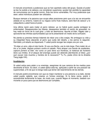 A menudo encontrará a poderosos que se han apartado solos del grupo. Quizás el poder
se les ha subido a la cabeza y se consideran superiores; quizás han perdido la capacidad
de comunicarse con la gente común. Esto los torna vulnerables. Por muy poderosos que
sean, estos individuos pueden ser utilizados.

Busque siempre a la persona que ocupa altas posiciones pero que a la vez se encuentra
aislada en su entorno. Caerá en su regazo como fruta madura, será fácil de seducir y lo
catapultará a usted hacia el poder.

Una última razón para matar al perro rabioso: ya no habrá quien pueda contagiar la
enfermedad. Desaparecidos los líderes, desaparece también el centro de gravedad; no
hay nada en torno de lo cual girar, y todo se desmorona. Apunte al líder, hágalo caer y
aproveche las infinitas oportunidades que se le presentarán en medio de la confusión.

No pierda su precioso tiempo tratando de robar una o dos ovejas. No arriesgue su vida y
su integridad física atacando al perro que cuida del rebaño, y los perros lo seguirán.
Derrótelo y el rebaño se dispersará. Y usted podrá recoger las ovejas una por una.

“Si elige un arco, elija el más fuerte. Si usa una flecha, use la más larga. Para matar de un
tiro a un jinete, dispare primero contra el caballo. Para atrapar una banda de asaltantes,
capture primero al líder. Así como un país tiene sus fronteras, la matanza de hombres
tiene sus límites. Si el ataque del enemigo puede ser detenido [derribando al líder], ¿por
qué causar más muertos y heridos de lo necesario?” Tu Fu, poeta chino de la dinastía
Tang (siglo VIII).

Invalidación

Si usted actúa para aislar a su enemigo, asegúrese de que carezca de los medios para
devolverle el favor. Es decir, si usted aplica esta ley, aplíquela a partir de una posición de
superioridad, a fin de que no tenga nada que temer del resentimiento de los demás.

A menudo podrá encontrarse con que es mejor mantener a una persona a su lado, donde
usted pueda vigilarla, que crearse un furioso enemigo. Si lo tiene cerca, podrá ir
socavándole lentamente la base, de modo que, cuando llegue el momento, bastará con
moverla un poco para que se desmorone por completo.




                                                                                          195
 