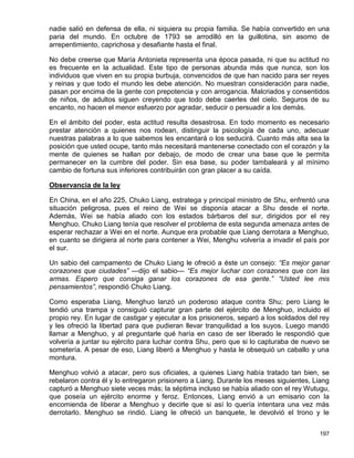 nadie salió en defensa de ella, ni siquiera su propia familia. Se había convertido en una
paria del mundo. En octubre de 1793 se arrodilló en la guillotina, sin asomo de
arrepentimiento, caprichosa y desafiante hasta el final.

No debe creerse que María Antonieta representa una época pasada, ni que su actitud no
es frecuente en la actualidad. Este tipo de personas abunda más que nunca, son los
individuos que viven en su propia burbuja, convencidos de que han nacido para ser reyes
y reinas y que todo el mundo les debe atención. No muestran consideración para nadie,
pasan por encima de la gente con prepotencia y con arrogancia. Malcriados y consentidos
de niños, de adultos siguen creyendo que todo debe caerles del cielo. Seguros de su
encanto, no hacen el menor esfuerzo por agradar, seducir o persuadir a los demás.

En el ámbito del poder, esta actitud resulta desastrosa. En todo momento es necesario
prestar atención a quienes nos rodean, distinguir la psicología de cada uno, adecuar
nuestras palabras a lo que sabemos les encantará o los seducirá. Cuanto más alta sea la
posición que usted ocupe, tanto más necesitará mantenerse conectado con el corazón y la
mente de quienes se hallan por debajo, de modo de crear una base que le permita
permanecer en la cumbre del poder. Sin esa base, su poder tambaleará y al mínimo
cambio de fortuna sus inferiores contribuirán con gran placer a su caída.

Observancia de la ley

En China, en el año 225, Chuko Liang, estratega y principal ministro de Shu, enfrentó una
situación peligrosa, pues el reino de Wei se disponía atacar a Shu desde el norte.
Además, Wei se había aliado con los estados bárbaros del sur, dirigidos por el rey
Menghuo. Chuko Liang tenía que resolver el problema de esta segunda amenaza antes de
esperar rechazar a Wei en el norte. Aunque era probable que Liang derrotara a Menghuo,
en cuanto se dirigiera al norte para contener a Wei, Menghu volvería a invadir el país por
el sur.

Un sabio del campamento de Chuko Liang le ofreció a éste un consejo: “Es mejor ganar
corazones que ciudades” —dijo el sabio— “Es mejor luchar con corazones que con las
armas. Espero que consiga ganar los corazones de esa gente.” “Usted lee mis
pensamientos”, respondió Chuko Liang.

Como esperaba Liang, Menghuo lanzó un poderoso ataque contra Shu; pero Liang le
tendió una trampa y consiguió capturar gran parte del ejército de Menghuo, incluido el
propio rey. En lugar de castigar y ejecutar a los prisioneros, separó a los soldados del rey
y les ofreció la libertad para que pudieran llevar tranquilidad a los suyos. Luego mandó
llamar a Menghuo, y al preguntarle qué haría en caso de ser liberado le respondió que
volvería a juntar su ejército para luchar contra Shu, pero que si lo capturaba de nuevo se
sometería. A pesar de eso, Liang liberó a Menghuo y hasta le obsequió un caballo y una
montura.

Menghuo volvió a atacar, pero sus oficiales, a quienes Liang había tratado tan bien, se
rebelaron contra él y lo entregaron prisionero a Liang. Durante los meses siguientes, Liang
capturó a Menghuo siete veces más; la séptima incluso se había aliado con el rey Wutugu,
que poseía un ejército enorme y feroz. Entonces, Liang envió a un emisario con la
encomienda de liberar a Menghuo y decirle que si así lo quería intentara una vez más
derrotarlo. Menghuo se rindió. Liang le ofreció un banquete, le devolvió el trono y le


                                                                                        197
 