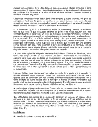 Juegue con contrastes: lleve a los demás a la desesperación y luego bríndeles el alivio
que necesitan. Si esperan dolor y usted les brinda placer, le darán el corazón. En general,
dar cualquier tipo de placer le permitirá alcanzar el éxito, así como desterrar temores y
brindar o prometer seguridad.

Los gestos simbólicos suelen bastar para ganar simpatía y buena voluntad. Un gesto de
abnegación, hará que la gente se identifique con usted, aunque su sufrimiento sea
simbólico o menor mientras que el de ellos es real. Ablande al grupo para transformarlo en
receptor sumiso de la acción enérgica que vendrá a continuación.

En el mundo de hoy, muchos nos sentimos alienados, anónimos y carentes de autoridad,
todo lo cual lleva a que los juegos abiertos de poder y la fuerza resulten aún más
contraproducentes y peligrosos. En lugar de manipular a peones inanimados, convierta a
quienes lo rodean en convencidos y entusiastas defensores de la causa para la cual usted
los ha reclutado. Esto no sólo le facilitará el trabajo, sino que le dará más espacio de
maniobra para embaucarlos en el futuro. Para conseguir esto, deberá manejarse con las
psicologías individuales. Nunca suponga que la táctica que funciona con una persona
servirá también con otra. Para encontrar la clave que motivará a un individuo, primero
tiene que lograr que se sincere. Cuanto más hable, más revelará sobre lo que le gusta y le
disgusta, es decir, las manijas y las palancas con que moverlo.

La forma más rápida de conquistar la mente de los demás consiste en demostrar, de la
forma más simple posible, de qué manera una acción determinada los beneficiará. El
egoísmo es la más fuerte de todas las motivaciones: una causa noble quizá fascine la
mente, una vez que el furor del primer entusiasmo se haya desvanecido, el interés
decaerá, excepto que haya algo muy específico que ganar. El egoísmo es el más sólido de
los fundamentos. Las causas que mejor funcionan utilizan un barniz de nobleza para cubrir
la franca apelación al interés personal; la causa seduce, pero el interés personal asegura
el compromiso.

Los más hábiles para ejercer atracción sobre la mente de la gente son a menudo los
artistas, los intelectuales y quienes poseen una naturaleza más poética. Esto se debe a
que las ideas se comunican con más facilidad a través de metáforas e imágenes. Por lo
tanto, siempre es buena política tener a mano por lo menos un artista o intelectual que
pueda incidir en forma concreta en la mente de la gente. Es peligroso marginar a quienes
tienen gran poder de expresión, y de gran utilidad atraerlos y explotarlos.

Aprenda a jugar el juego de los números. Cuanto más ancha sea su base de apoyo, tanto
más fuerte será su poder. Es necesario ganar cada vez más aliados en todos los niveles:
de manera inevitable llegará un momento en que usted los necesitará.

“Las dificultades del camino de la persuasión consisten en conocer el corazón de la
persona a la que se ha de persuadir, a fin de adecuar a él las palabras que se
pronunciarán… Por eso, quienquiera que intente usar la persuasión ante el trono deberá
observar con cuidado los sentimientos de amor y odio del soberano, y sus deseos y
temores secretos, antes de poder conquistar su corazón.” Han—fei—tzu, filósofo chino
(siglo III, a. C.).

Invalidación

No hay ningún caso en que esta ley no sea válida.

                                                                                       199
 