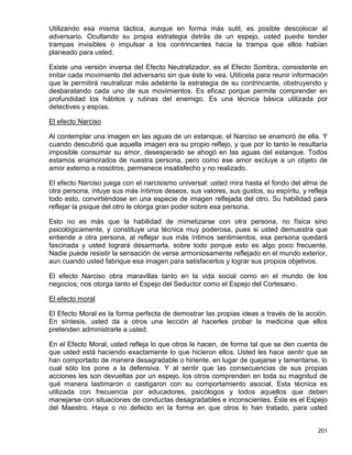 Utilizando esa misma táctica, aunque en forma más sutil, es posible descolocar al
adversario. Ocultando su propia estrategia detrás de un espejo, usted puede tender
trampas invisibles o impulsar a los contrincantes hacia la trampa que ellos habían
planeado para usted.

Existe una versión inversa del Efecto Neutralizador, es el Efecto Sombra, consistente en
imitar cada movimiento del adversario sin que éste lo vea. Utilícela para reunir información
que le permitirá neutralizar más adelante la estrategia de su contrincante, obstruyendo y
desbaratando cada uno de sus movimientos. Es eficaz porque permite comprender en
profundidad los hábitos y rutinas del enemigo. Es una técnica básica utilizada por
detectives y espías.

El efecto Narciso

Al contemplar una imagen en las aguas de un estanque, el Narciso se enamoró de ella. Y
cuando descubrió que aquella imagen era su propio reflejo, y que por lo tanto le resultaría
imposible consumar su amor, desesperado se ahogó en las aguas del estanque. Todos
estamos enamorados de nuestra persona, pero como ese amor excluye a un objeto de
amor externo a nosotros, permanece insatisfecho y no realizado.

El efecto Narciso juega con el narcisismo universal: usted mira hasta el fondo del alma de
otra persona, intuye sus más íntimos deseos, sus valores, sus gustos, su espíritu, y refleja
todo esto, convirtiéndose en una especie de imagen reflejada del otro. Su habilidad para
reflejar la psique del otro le otorga gran poder sobre esa persona.

Esto no es más que la habilidad de mimetizarse con otra persona, no física sino
psicológicamente, y constituye una técnica muy poderosa, pues si usted demuestra que
entiende a otra persona, al reflejar sus más íntimos sentimientos, esa persona quedará
fascinada y usted logrará desarmarla, sobre todo porque esto es algo poco frecuente.
Nadie puede resistir la sensación de verse armoniosamente reflejado en el mundo exterior,
aun cuando usted fabrique esa imagen para satisfacerlos y lograr sus propios objetivos.

El efecto Narciso obra maravillas tanto en la vida social como en el mundo de los
negocios; nos otorga tanto el Espejo del Seductor como el Espejo del Cortesano.

El efecto moral

El Efecto Moral es la forma perfecta de demostrar las propias ideas a través de la acción.
En síntesis, usted da a otros una lección al hacerles probar la medicina que ellos
pretenden administrarle a usted.

En el Efecto Moral, usted refleja lo que otros le hacen, de forma tal que se den cuenta de
que usted está haciendo exactamente lo que hicieron ellos. Usted les hace sentir que se
han comportado de manera desagradable o hiriente, en lugar de quejarse y lamentarse, lo
cual sólo los pone a la defensiva. Y al sentir que las consecuencias de sus propias
acciones les son devueltas por un espejo, los otros comprenden en toda su magnitud de
qué manera lastimaron o castigaron con su comportamiento asocial. Esta técnica es
utilizada con frecuencia por educadores, psicólogos y todos aquellos que deben
manejarse con situaciones de conductas desagradables e inconscientes. Éste es el Espejo
del Maestro. Haya o no defecto en la forma en que otros lo han tratado, para usted


                                                                                        201
 