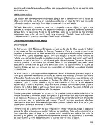 siempre podrá resultar provechoso reflejar ese comportamiento de forma tal que los haga
sentir culpables.

El efecto alucinatorio

Los espejos son tremendamente engañosos, porque dan la sensación de que a través de
ellos se ve el mundo real. Pero en realidad uno sólo mira un trozo de vidrio que no puede
reflejar el mundo en su exacta dimensión: en un espejo todo se invierte.

El Efecto Alucinatorio consiste en crear una copia perfecta de un objeto, un lugar o una
persona. Esa copia actúa como una especie de maniquí: la gente lo considera auténtico
porque tiene la apariencia física de lo auténtico. Esta es la técnica de los grandes
estafadores que imitan el mundo real para embaucar. También tiene aplicación en
cualquier situación que exija camuflaje. Es el Espejo del Burlador.

Observancias de los efectos espejo

Observancia I

En febrero de 1815, Napoleón Bonaparte se fugó de la isla de Elba, donde lo habían
encarcelado las fuerzas aliadas de Europa. Regresó a París y convocó a sus tropas
dispersas y a ciudadanos de todos los estratos sociales que se le unieran para destituir al
rey Luis XVIII. Como necesitaba apoyo, tuvo que designar a Fouché como ministro de
Policía. Unas semanas después, los espías informaron a Napoleón que creían que Fouché
mantenía contactos secretos con ministros de potencias extranjeras. Temeroso de que el
ministro principal lo estuviese traicionando frente a sus enemigos, Napoleón debía
descubrir la verdad antes de que fuera demasiado tarde. No podía enfrentar a Fouché de
manera directa, ya que en persona era escurridizo; sin embargo, necesitaba pruebas
contundentes.

En abril, cuando la policía privada del emperador capturó a un vienés que había viajado a
París para transmitir información a Fouché. El hombre fue detenido y confesó que había
entregado a Fouché una carta de Metternick, escrita con tinta invisible, para concertar una
reunión secreta de agentes especiales en Basilea. Se infiltró en la reunión un agente de
Napoleón, pero no obtuvo evidencia alguna que implicara a Fouché. Al día siguiente
Fouché llevó la carta a Napoleón, alegó que había olvidado comentárselo antes y que el
emisario no le había dado el polvo para hacer legible la escritura. Napoleón le lanzó una
arenga pero no pudo despedirlo por falta de pruebas.

Fouché ganó poder y prosperó en un período de grandes tumultos mediante la táctica de
reflejar a quienes lo rodeaban. Logró esto gracias a que contaba con espías que espiaban
a los espías de Napoleón, así neutralizó las acciones del emperador contra él. Ocultando
sus acciones tras la estrategia del espejo, Fouché también consiguió planificar
movimientos adversos a Napoleón sin que nadie pudiese probarle nada. Éste es el gran
poder que da el reflejar a quienes lo rodean.

Primero usted da la sensación de que comparte sus ideas y objetivos, luego el espejo lo
separa de ellos, evitando que puedan detectar su estrategia. Esto podrá enfurecerlos y
desconcertarlos, pero al jugar a dos puntas usted desvirtúa esa cólera, les quita la
iniciativa y les genera una sensación de impotencia. Además irá adquiriendo la habilidad
de elegir cuándo y cómo desconcertarlos, lo cual es otra vía hacia el poder.

                                                                                       202
 