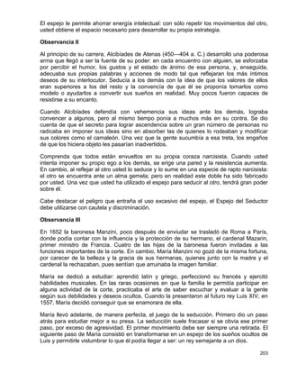 El espejo le permite ahorrar energía intelectual: con sólo repetir los movimientos del otro,
usted obtiene el espacio necesario para desarrollar su propia estrategia.

Observancia II

Al principio de su carrera, Alcibíades de Atenas (450—404 a. C.) desarrolló una poderosa
arma que llegó a ser la fuente de su poder: en cada encuentro con alguien, se esforzaba
por percibir el humor, los gustos y el estado de ánimo de esa persona, y, enseguida,
adecuaba sus propias palabras y acciones de modo tal que reflejaran los más íntimos
deseos de su interlocutor. Seducía a los demás con la idea de que los valores de ellos
eran superiores a los del resto y la convencía de que él se proponía tomarlos como
modelo o ayudarlos a convertir sus sueños en realidad. Muy pocos fueron capaces de
resistirse a su encanto.

Cuando Alcibíades defendía con vehemencia sus ideas ante los demás, lograba
convencer a algunos, pero al mismo tiempo ponía a muchos más en su contra. Se dio
cuenta de que el secreto para lograr ascendencia sobre un gran número de personas no
radicaba en imponer sus ideas sino en absorber las de quienes lo rodeaban y modificar
sus colores como el camaleón. Una vez que la gente sucumbía a esa treta, los engaños
de que los hiciera objeto les pasarían inadvertidos.

Comprenda que todos están envueltos en su propia coraza narcisista. Cuando usted
intenta imponer su propio ego a los demás, se erige una pared y la resistencia aumenta.
En cambio, al reflejar al otro usted lo seduce y lo sume en una especie de rapto narcisista:
el otro se encuentra ante un alma gemela; pero en realidad este doble ha sido fabricado
por usted. Una vez que usted ha utilizado el espejo para seducir al otro, tendrá gran poder
sobre él.

Cabe destacar el peligro que entraña el uso excesivo del espejo, el Espejo del Seductor
debe utilizarse con cautela y discriminación.

Observancia III

En 1652 la baronesa Manzini, poco después de enviudar se trasladó de Roma a París,
donde podía contar con la influencia y la protección de su hermano, el cardenal Mazarin,
primer ministro de Francia. Cuatro de las hijas de la baronesa fueron invitadas a las
funciones importantes de la corte. En cambio, María Manzini no gozó de la misma fortuna,
por carecer de la belleza y la gracia de sus hermanas, quienes junto con la madre y el
cardenal la rechazaban, pues sentían que arruinaba la imagen familiar.

María se dedicó a estudiar: aprendió latín y griego, perfeccionó su francés y ejercitó
habilidades musicales. En las raras ocasiones en que la familia le permitía participar en
alguna actividad de la corte, practicaba el arte de saber escuchar y evaluar a la gente
según sus debilidades y deseos ocultos. Cuando la presentaron al futuro rey Luis XIV, en
1557, María decidió conseguir que se enamorara de ella.

María llevó adelante, de manera perfecta, el juego de la seducción. Primero dio un paso
atrás para estudiar mejor a su presa. La seducción suele fracasar si se obvia ese primer
paso, por exceso de agresividad. El primer movimiento debe ser siempre una retirada. El
siguiente paso de María consistió en transformarse en un espejo de los sueños ocultos de
Luis y permitirle vislumbrar lo que él podía llegar a ser: un rey semejante a un dios.

                                                                                        203
 