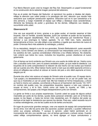 Fue María Manzini quien creó la imagen del Rey Sol. Desempeñó un papel fundamental
en la construcción de la radiante imagen personal del soberano.

Ese es el poder del Espejo del Seductor: al reproducir los gustos e ideales del objeto,
refleja la atención que usted presta a la psicología del otro, atención que resulta más
seductora que cualquier persecución agresiva. Descubra qué es lo que caracteriza a la
otra persona, y luego muéstrele el espejo que refleje y destaque esas características.
Alimente las fantasías de poder y grandeza de los demás, reflejando sus ideales, y
sucumbirán ante usted.

Observancia IV

Una vez que ascendió al trono, gracias a su golpe audaz, al mandar asesinar al líder
boyardo, Iván el Terrible, durante décadas, luchó por someter el poder de los boyardos,
pero éstos seguían desafiándolo. Para 1575, sus esfuerzos por transformar Rusia y
derrotar a sus enemigos lo habían agotado. Ya en 1564 Iván, harto, abandonó
temporalmente el trono; con ello obligó a sus súbditos a rogarle que asumiera de nuevo el
poder. Entonces llevó más adelante su estrategia, y abdicó.

En su reemplazo, designó a uno de sus generales, Simeón Bekbulatovich, quien ascendió
al trono. Como Simeón era tártaro, su entronización fue interpretada como un insulto por
los súbditos de Iván, quienes consideraban inferiores a los infieles tártaros. No obstante,
Iván ordenó que todos los rusos, incluidos los boyardos, juraran obediencia al nuevo
gobernante.

Con el tiempo se tornó evidente que Simeón era una suerte de doble del zar. Vestía como
Iván y actuaba como Iván, pero no poseía verdadero poder, ya que nadie le obedecía. Los
boyardos de la corte comprendieron la relación de ese hecho con las burlas que hicieron
del zar cuando era niño. Ellos habían hecho sentir a Iván que era débil aspirante al trono y
ahora él reflejaba esa actitud al colocar al mando del país a otro débil aspirante al trono,
elegido por él.

Durante dos años Iván sostuvo el espejo de Simeón ante el pueblo ruso. El espejo decía:
“Las quejas y la desobediencia de ustedes me convirtieron en un zar sin poder real, así
que voy a mostrarles un zar sin poder real. Me han tratado en forma irrespetuosa, y ahora
yo haré lo mismo con ustedes, convirtiendo a Rusia en el hazmerreír del mundo.” En 1577,
en nombre del pueblo ruso, los arrepentidos boyardos rogaron a Iván que volviera a
ocupar el trono, y él lo hizo. Volvió como zar hasta su muerte, en 1584, y las
conspiraciones, las quejas y las intrigas desaparecieron junto con Simeón.

La gente se limita a sus propias experiencias. Cuando usted se queja de alguna actitud
insensible por parte de los demás, quizás éstos parezcan entender, pero en el fondo las
quejas no les llegan, y hasta los tornan más resistentes aún. El objetivo del poder es
siempre el de bajar la resistencia que oponen los demás. Para eso, usted necesita recurrir
a ciertas estratagemas, una de las cuales es la de darles una lección.

En lugar de pronunciar grandes arengas, cree una especie de espejo del comportamiento
de los otros. Con ello los pone ante dos opciones: pueden ignorarlo, o pueden reflexionar
sobre sus propias actitudes. Y aunque lo ignoren, usted habrá sembrado en el
inconsciente del otro una semilla que, con el tiempo germinará y echará raíces. Cuando
usted refleje comportamientos ajenos, no tema agregar un toque caricaturesco y

                                                                                        204
 
